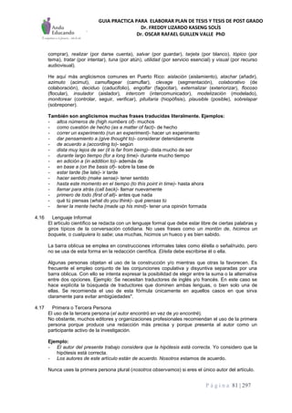GUIA PRACTICA PARA ELABORAR PLAN DE TESIS Y TESIS DE POST GRADO
Dr. FREDDY LIZARDO KASENG SOLÍS
Dr. OSCAR RAFAEL GUILLEN VALLE PhD
P á g i n a 81 | 297
comprar), realizar (por darse cuenta), salvar (por guardar), tarjeta (por blanco), tópico (por
tema), tratar (por intentar), tuna (por atún), utilidad (por servicio esencial) y visual (por recurso
audiovisual).
He aquí más anglicismos comunes en Puerto Rico: aislación (aislamiento), atachar (añadir),
azimuto (acimut), camuflagear (camuflar), clevage (segmentación), colaborativo (de
colaboración), deciduo (caducifolio), engolfar (fagocitar), externalizar (exteriorizar), flocoso
(flocular), insulador (aislador), intercom (intercomunicador), modelización (modelado),
monitorear (controlar, seguir, verificar), pituitaria (hiopófisis), plausible (posible), sobrelapar
(sobreponer).
También son anglicismos muchas frases traducidas literalmente. Ejemplos:
- altos números de (high numbers of)- muchos
- como cuestión de hecho (as a matter of fact)- de hecho
- correr un experimento (run an experiment)- hacer un experimento
- dar pensamiento a (give thought to)- considerar detenidamente
- de acuerdo a (according to)- según
- dista muy lejos de ser (it is far from being)- dista mucho de ser
- durante largo tiempo (for a long time)- durante mucho tiempo
- en adición a (in addition to)- además de
- en base a (on the basis of)- sobre la base de
- estar tarde (be late)- ir tarde
- hacer sentido (make sense)- tener sentido
- hasta este momento en el tiempo (to this point in time)- hasta ahora
- llamar para atrás (call back)- llamar nuevamente
- primero de todo (first of all)- antes que nada
- qué tú piensas (what do you think)- qué piensas tú
- tener la mente hecha (made up his mind)- tener una opinión formada
4.16 Lenguaje Informal
El artículo científico se redacta con un lenguaje formal que debe estar libre de ciertas palabras y
giros típicos de la conversación cotidiana. No uses frases como un montón de, hicimos un
boquete, o cualquiera lo sabe; usa muchas, hicimos un hueco y es bien sabido.
La barra oblícua se emplea en construcciones informales tales como él/ella o señal/ruido, pero
no se usa de esta forma en la redacción científica. El/ella debe escribirse él o ella.
Algunas personas objetan el uso de la construcción y/o mientras que otras la favorecen. Es
frecuente el empleo conjunto de las conjunciones copulativa y disyuntiva separadas por una
barra oblicua. Con ello se intenta expresar la posibilidad de elegir entre la suma o la alternativa
entre dos opciones. Ejemplo: Se necesitan traductores de inglés y/o francés. En este caso se
hace explícita la búsqueda de traductores que dominen ambas lenguas, o bien solo una de
ellas. Se recomienda el uso de esta fórmula únicamente en aquellos casos en que sirva
claramente para evitar ambigüedades".
4.17 Primera o Tercera Persona
El uso de la tercera persona (el autor encontró en vez de yo encontré).
No obstante, muchos editores y organizaciones profesionales recomiendan el uso de la primera
persona porque produce una redacción más precisa y porque presenta al autor como un
participante activo de la investigación.
Ejemplo:
- El autor del presente trabajo considera que la hipótesis está correcta. Yo considero que la
hipótesis está correcta.
- Los autores de este artículo están de acuerdo. Nosotros estamos de acuerdo.
Nunca uses la primera persona plural (nosotros observamos) si eres el único autor del artículo.
 