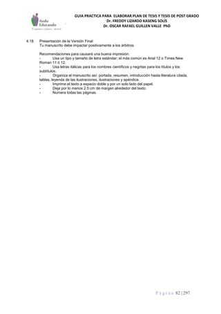 GUIA PRACTICA PARA ELABORAR PLAN DE TESIS Y TESIS DE POST GRADO
Dr. FREDDY LIZARDO KASENG SOLÍS
Dr. OSCAR RAFAEL GUILLEN VALLE PhD
P á g i n a 82 | 297
4.18 Presentación de la Versión Final
Tu manuscrito debe impactar positivamente a los árbitros.
Recomendaciones para causará una buena impresión:
- Usa un tipo y tamaño de letra estándar; el más común es Arial 12 o Times New
Roman 11 ó 12.
- Usa letras itálicas para los nombres científicos y negritas para los títulos y los
subtítulos.
- Organiza el manuscrito así: portada, resumen, introducción hasta literatura citada,
tablas, leyenda de las ilustraciones, ilustraciones y apéndice.
- Imprime el texto a espacio doble y por un solo lado del papel.
- Deja por lo menos 2.5 cm de margen alrededor del texto.
- Numera todas las páginas.
 