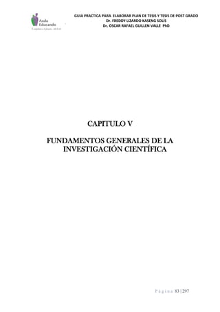 GUIA PRACTICA PARA ELABORAR PLAN DE TESIS Y TESIS DE POST GRADO
Dr. FREDDY LIZARDO KASENG SOLÍS
Dr. OSCAR RAFAEL GUILLEN VALLE PhD
P á g i n a 83 | 297
CAPITULO V
FUNDAMENTOS GENERALES DE LA
INVESTIGACIÓN CIENTÍFICA
 