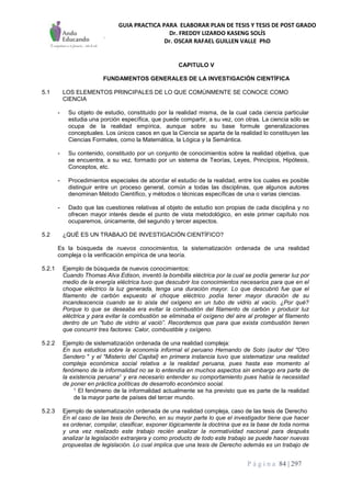 GUIA PRACTICA PARA ELABORAR PLAN DE TESIS Y TESIS DE POST GRADO
Dr. FREDDY LIZARDO KASENG SOLÍS
Dr. OSCAR RAFAEL GUILLEN VALLE PhD
P á g i n a 84 | 297
CAPITULO V
FUNDAMENTOS GENERALES DE LA INVESTIGACIÓN CIENTÍFICA
5.1 LOS ELEMENTOS PRINCIPALES DE LO QUE COMÚNMENTE SE CONOCE COMO
CIENCIA
- Su objeto de estudio, constituido por la realidad misma, de la cual cada ciencia particular
estudia una porción específica, que puede compartir, a su vez, con otras. La ciencia sólo se
ocupa de la realidad empírica, aunque sobre su base formule generalizaciones
conceptuales. Los únicos casos en que la Ciencia se aparta de la realidad lo constituyen las
Ciencias Formales, como la Matemática, la Lógica y la Semántica.
- Su contenido, constituido por un conjunto de conocimientos sobre la realidad objetiva, que
se encuentra, a su vez, formado por un sistema de Teorías, Leyes, Principios, Hipótesis,
Conceptos, etc.
- Procedimientos especiales de abordar el estudio de la realidad, entre los cuales es posible
distinguir entre un proceso general, común a todas las disciplinas, que algunos autores
denominan Método Científico, y métodos o técnicas específicas de una o varias ciencias.
- Dado que las cuestiones relativas al objeto de estudio son propias de cada disciplina y no
ofrecen mayor interés desde el punto de vista metodológico, en este primer capítulo nos
ocuparemos, únicamente, del segundo y tercer aspectos.
5.2 ¿QUÉ ES UN TRABAJO DE INVESTIGACIÓN CIENTÍFICO?
Es la búsqueda de nuevos conocimientos, la sistematización ordenada de una realidad
compleja o la verificación empírica de una teoría.
5.2.1 Ejemplo de búsqueda de nuevos conocimientos:
Cuando Thomas Alva Edison, inventó la bombilla eléctrica por la cual se podía generar luz por
medio de la energía eléctrica tuvo que descubrir los conocimientos necesarios para que en el
choque eléctrico la luz generada, tenga una duración mayor. Lo que descubrió fue que el
filamento de carbón expuesto al choque eléctrico podía tener mayor duración de su
incandescencia cuando se lo aísla del oxígeno en un tubo de vidrio al vacío. ¿Por qué?
Porque lo que se deseaba era evitar la combustión del filamento de carbón y producir luz
eléctrica y para evitar la combustión se eliminaba el oxígeno del aire al proteger al filamento
dentro de un "tubo de vidrio al vació”. Recordemos que para que exista combustión tienen
que concurrir tres factores: Calor, combustible y oxígeno.
5.2.2 Ejemplo de sistematización ordenada de una realidad compleja:
En sus estudios sobre la economía informal el peruano Hernando de Soto (autor del "Otro
Sendero " y el "Misterio del Capital} en primera instancia tuvo que sistematizar una realidad
compleja económica social relativa a la realidad peruana, pues hasta ese momento al
fenómeno de la informalidad no se lo entendía en muchos aspectos sin embargo era parte de
la existencia peruana1 y era necesario entender su comportamiento pues había la necesidad
de poner en práctica políticas de desarrollo económico social.
1 El fenómeno de la informalidad actualmente se ha previsto que es parte de la realidad
de la mayor parte de países del tercer mundo.
5.2.3 Ejemplo de sistematización ordenada de una realidad compleja, caso de las tesis de Derecho
En el caso de las tesis de Derecho, en su mayor parte lo que el investigador tiene que hacer
es ordenar, compilar, clasificar, exponer lógicamente la doctrina que es la base de toda norma
y una vez realizado este trabajo recién analizar la normatividad nacional para después
analizar la legislación extranjera y como producto de todo este trabajo se puede hacer nuevas
propuestas de legislación. Lo cual implica que una tesis de Derecho además es un trabajo de
 