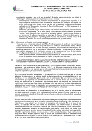 GUIA PRACTICA PARA ELABORAR PLAN DE TESIS Y TESIS DE POST GRADO
Dr. FREDDY LIZARDO KASENG SOLÍS
Dr. OSCAR RAFAEL GUILLEN VALLE PhD
P á g i n a 85 | 297
investigación aplicado, ¿qué es lo que se aplica? Se aplica los conocimientos que brinda la
doctrina para criticar, cuestionar y/o sancionar leyes o normas.
Por ejemplo si se observa los "derechos fundamentales de las personas" expuesto en la
mayor parte de las Constituciones Políticas de los países con influencia "occidental" se
podrá ratificar que estos tienen mucho que ver con el respeto a los Derechos Humanos
ratificado en la "Declaración Universal de Derechos Humanos " en 1948 después de la
segunda guerra mundial.
Pues bien ¿de donde surgió esta doctrina?, esta doctrina se desarrolló para oponerse a
la doctrina " Inquisidora " de la edad media, como también para oponerse a la doctrina
"racista " de la Alemania Nazi, en donde el acusador era juez y parte, lo cual dio lugar a
un sinnúmero de abusos, injusticias, y todo tipo de hechos inhumanos tales como el
holocausto judío (en plena segunda guerra mundial} en donde se asesinó a más de 6
millones de hebreos, por el solo hecho de pertenecer a este grupo humano.
5.2.4 Ejemplo de verificación empírica de una teoría:
Tomando como referencia la teoría de Milton Friedman acerca de su teoría monetaria que
explica las causas de la inflación se puede poner en evidencia empírica esta teoría, a fin de
comprobar lo afirmado por el autor aplicando esta teoría a la realidad de cualquier país. Lo
propio se puede hacer con la teoría de la " Motivación Humana " de Herzberg o de Maslow
que explican las causas de la motivación humana en el trabajo, para el caso de los trabajos
de investigación de Administración de Empresas o de Psicología.
Por lo general tomando como referencia cualquier teoría de cualquier ciencia, se la puede
poner en evidencia empírica tomando en cuenta cualquier caso concreto.
5.3 CARACTERÍSTICAS DEL CONOCIMIENTO CIENTÍFICO DIFERENCIAS RESPECTO AL
CONOCIMIENTO EMPÍRICO ESPONTÁNEO Y EL RAZONAMIENTO ESPECULATIVO
La ciencia como forma especial del conocimiento - "conocimiento racional, sistemático, exacto,
verificable y por consiguiente falible" (Bunge, 1972:7) - se diferencia notablemente de las otras
formas de enfrentarse a la realidad, que le anteceden históricamente, como son el conocimiento
empírico espontáneo y el razonamiento especulativo.
El conocimiento empírico espontáneo o simplemente conocimiento ordinario es el que se
adquiere directamente en la práctica social, fundamentalmente en la actividad laboral de los
hombres, en su intercambio permanente con la naturaleza. Es una forma primaria de
conocimiento que aparece casi simultáneamente con el hombre. Dado que en una primera
etapa del desarrollo de la humanidad, prácticamente todas las personas, sin distinción de
ningún tipo, toman parte en la actividad productiva; todos son partícipes también del proceso de
adquisición del conocimiento, cuyos objetos son, consecuentemente, los instrumentos y objetos
de trabajo, incluyendo a los bienes ofrecidos directamente por la naturaleza.
En esta época, el conocimiento no se ha desligado aún de la práctica social, se encuentra en
un plano totalmente concreto y no ha logrado el nivel de abstracción que caracteriza a la
ciencia, pero su contribución al desarrollo humano, fundamentalmente, a través de la agricultura
es inconmensurable
En esta fase, el hombre está impedido de ofrecer una explicación racional a muchos fenómenos
que ocurren continuamente a su alrededor, vinculados fundamentalmente a las fuerzas de la
naturaleza, y cuya relación con el proceso de trabajo es sólo indirecta. Tal es el caso de las
lluvias, a sucesión del día y la noche, las estaciones, las enfermedades, la muerte, as
catástrofes naturales, etc. Esta es la causa de que, casi simultáneamente, con el conocimiento
empírico espontáneo aparezca el razonamiento especulativo, como forma de buscar una
explicación coherente a estos lechos. Para ello el hombre utiliza sobre todo su imaginación,
intuición, experiencia, deseos, emociones, etc.; y si bien en algunos casos llega a ofrecer una
respuesta más o menos adecuada para la época, en ocasiones deriva en interpretaciones
fantasiosas que dan origen a los mitos, supersticiones, leyendas, etc., asentados sobre todo en
la fe y, por tanto, de un alto contenido dogmático.
 