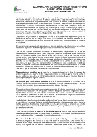 GUIA PRACTICA PARA ELABORAR PLAN DE TESIS Y TESIS DE POST GRADO
Dr. FREDDY LIZARDO KASENG SOLÍS
Dr. OSCAR RAFAEL GUILLEN VALLE PhD
P á g i n a 86 | 297
No sería muy acertado tampoco pretender que todo razonamiento especulativo deriva
necesariamente en la superstición. A falta de instrumentos, procedimientos y conocimientos
adecuados para abordar los problemas que se le plantean al hombre, la especulación es una
actitud esencialmente humana, que aún seguimos utilizando. De hecho antes de comenzar una
investigación, lo primero que hacemos es planteamos hipótesis, que cuando no están aún
totalmente fundamentadas, no son más que una faceta de nuestro quehacer especulativo. La
mayoría de los aportes que nos han legado los grandes pensadores de la antigüedad, fueron
alcanzados por esa vía. Algunos sorprenderían por su candidez a un alumno actual de
secundaria, pero otros maravillan por la genialidad de la intuición.
Una práctica muy difundida en esa época, basada en el razonamiento especulativo y que hoy
llamaríamos técnica, es la magia. Practicada principalmente por algunos iniciados en el
sacerdocio, tuvo gran influencia en el desarrollo de la medicina y de la astronomía, a través de
la astrología.
El razonamiento especulativo lo consideramos en este acápite, sobre todo, como un peldaño
histórico en el proceso de dominio progresivo del conocimiento por la humanidad.
Una de las formas principales vinculadas al razonamiento especulativo es el de las
Pseudociencias, entendidas estas como cuerpo de creencias y prácticas cuyos cultivadores
tratan, por diversas motivaciones, de que se les reconozca su carácter de ciencias, sin que
compartan con ésta ninguna de sus características básicas (método, objetivos ni sistema de
conocimientos). Entre ellas cabe destacar la magia, la astrología, el espiritismo, etc. La principal
debilidad de las Pseudociencias no radica precisamente en la verdad o falsedad de sus
enunciados, ya que incluso los conocimientos científicos son sólo parcialmente verdaderos,
sino en su negativa a contrastar empíricamente sus postulados, proceso éste al cual no pueden
someterse, puesto que rompen con el cuerpo de conocimientos establecido por la ciencia,
careciendo, por tal motivo, de mecanismos autocorrectores.
El conocimiento científico surge cuando el conocimiento ordinario deja de resolver los
problemas planteados a partir de las respuestas simples que ofrecía, por el mismo hecho de
que los problemas a resolver se volvían cada vez más complejos, llegando incluso a dejarse de
plantear problemas en algunos campos.
Se entiende por conocimiento científico el que se obtiene mediante la utilización de un
conjunto de procedimientos especialmente diseñados con ese objetivo particular, y al que,
como ha sido planteado, algunos autores denominan Método Científico.
El conocimiento científico surge como una consecuencia directa del conocimiento ordinario y el
razonamiento especulativo. De ahí que las primeras disciplinas científicas tengan una relación
directa con las necesidades e inquietudes primordiales del hombre y se vinculan estrechamente
con la agricultura y la magia, es decir con la técnica. De esta manera, surgen las matemáticas,
la astronomía, los primeros atisbos de la Medicina, etc.
No obstante la relación de continuidad entre las distintas formas de conocimiento precientífico y
el científico, es necesario destacar también las diferencias principales entre ellas. Como ha
podido apreciarse, la diferencia fundamental no radica precisamente en el objeto de estudio,
sino, en primer lugar, en el método de abordar el estudio y en segundo lugar en el objetivo con
que ello se lleva a cabo.
Como ha sido planteado el método de la ciencia consiste en una serie de procedimientos
especiales cuya característica fundamental es la necesidad de contrastar sus planteamientos
con la realidad empírica - a excepción de las ciencias formales -.
El objetivo de la Ciencia consiste en la interpretación de la realidad y en su transformación, en
el dominio progresivo del campo de lo conocido sobre lo desconocido. Este dominio no se
restringe a una simple descripción de lo existente sino que va más allá, a la comprensión del
mundo con ayuda de las teorías científicas, entendidas éstas como un sistema de
 