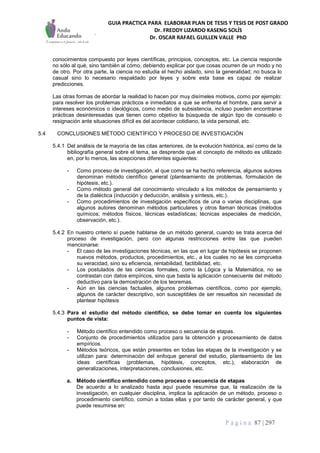 GUIA PRACTICA PARA ELABORAR PLAN DE TESIS Y TESIS DE POST GRADO
Dr. FREDDY LIZARDO KASENG SOLÍS
Dr. OSCAR RAFAEL GUILLEN VALLE PhD
P á g i n a 87 | 297
conocimientos compuesto por leyes científicas, principios, conceptos, etc. La ciencia responde
no sólo al qué, sino también al cómo, debiendo explicar por que cosas ocurren de un modo y no
de otro. Por otra parte, la ciencia no estudia el hecho aislado, sino la generalidad; no busca lo
casual sino lo necesario respaldado por leyes y sobre esta base es capaz de realizar
predicciones.
Las otras formas de abordar la realidad lo hacen por muy disímeles motivos, como por ejemplo:
para resolver los problemas prácticos e inmediatos a que se enfrenta el hombre, para servir a
intereses económicos o ideológicos, como medio de subsistencia, incluso pueden encontrarse
prácticas desinteresadas que tienen como objetivo la búsqueda de algún tipo de consuelo o
resignación ante situaciones difícil es del acontecer cotidiano, la vida personal, etc.
5.4 CONCLUSIONES MÉTODO CIENTÍFICO Y PROCESO DE INVESTIGACIÓN
5.4.1 Del análisis de la mayoría de las citas anteriores, de la evolución histórica, así como de la
bibliografía general sobre el tema, se desprende que el concepto de método es utilizado
en, por lo menos, las acepciones diferentes siguientes:
- Como proceso de investigación, al que como se ha hecho referencia, algunos autores
denominan método científico general (planteamiento de problemas, formulación de
hipótesis, etc.).
- Como método general del conocimiento vinculado a los métodos de pensamiento y
de la dialéctica (inducción y deducción, análisis y síntesis, etc.).
- Como procedimientos de investigación específicos de una o varias disciplinas, que
algunos autores denominan métodos particulares y otros llaman técnicas (métodos
químicos; métodos físicos, técnicas estadísticas; técnicas especiales de medición,
observación, etc.).
5.4.2 En nuestro criterio sí puede hablarse de un método general, cuando se trata acerca del
proceso de investigación, pero con algunas restricciones entre las que pueden
mencionarse:
- El caso de las investigaciones técnicas, en las que en lugar de hipótesis se proponen
nuevos métodos, productos, procedimientos, etc., a los cuales no se les comprueba
su veracidad, sino su eficiencia, rentabilidad, factibilidad, etc.
- Los postulados de las ciencias formales, como la Lógica y la Matemática, no se
contrastan con datos empíricos, sino que basta la aplicación consecuente del método
deductivo para la demostración de los teoremas.
- Aún en las ciencias factuales, algunos problemas científicos, como por ejemplo,
algunos de carácter descriptivo, son susceptibles de ser resueltos sin necesidad de
plantear hipótesis
5.4.3 Para el estudio del método científico, se debe tomar en cuenta los siguientes
puntos de vista:
- Método científico entendido como proceso o secuencia de etapas.
- Conjunto de procedimientos utilizados para la obtención y procesamiento de datos
empíricos.
- Métodos teóricos, que están presentes en todas las etapas de la investigación y se
utilizan para: determinación del enfoque general del estudio, planteamiento de las
ideas científicas (problemas, hipótesis, conceptos, etc.), elaboración de
generalizaciones, interpretaciones, conclusiones, etc.
a. Método científico entendido como proceso o secuencia de etapas
De acuerdo a lo analizado hasta aquí puede resumirse que, la realización de la
investigación, en cualquier disciplina, implica la aplicación de un método, proceso o
procedimiento científico, común a todas ellas y por tanto de carácter general, y que
puede resumirse en:
 