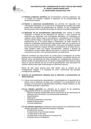 GUIA PRACTICA PARA ELABORAR PLAN DE TESIS Y TESIS DE POST GRADO
Dr. FREDDY LIZARDO KASENG SOLÍS
Dr. OSCAR RAFAEL GUILLEN VALLE PhD
P á g i n a 88 | 297
a.1 Plantear problemas científicos (de conocimientos) o técnicos (prácticos), que
no pueden ser resueltos mediante la aplicación de los procedimientos del
conocimiento ordinario.
a.2 Diseñar o seleccionar procedimientos que permitan dar respuesta a las
interrogantes planteadas. En el caso de las investigaciones causales esta etapa
puede estar precedida del planteamiento de hipótesis. En las investigaciones
técnicas puede incluir el diseño del prototipo de solución al problema planteado.
a.3 Aplicación de los procedimientos seleccionados para verificar la validez
(veracidad o eficacia) de las alternativas de solución, o para encontrar las
evidencias que respondan a las interrogantes planteadas. La investigación en
cualquier campo fáctico exige la comprobación o contrastación con la realidad.
Aunque podamos llegar a comprobar de alguna manera la validez de nuestras
proposiciones por la vía formal (lógica o matemática), de todas maneras no
podemos considerarlas suficientemente demostradas hasta que no pasen por la
prueba de los hechos. Esto tiene total validez, tanto para una hipótesis científica
como para el diseño de cualquier artefacto o procedimiento en el campo técnico.
Cada disciplina utiliza sus propios procedimientos, métodos o técnicas de
contrastación, aunque existen algunos que tienen un campo de aplicación más
universal que los otros, como la experimentación y la observación.
Debemos considerar que este proceso se cumple para la investigación de manera
general, pero no necesariamente para cada caso particular. Los estudios teóricos, por
ejemplo, toman generalmente los datos aportados por investigaciones empíricas y
derivan de ellas sus generalizaciones. El requisito indispensable para todos los casos
radica en que por elevado que sea el nivel de generalización, toda aseveración de
carácter científico debe estar fundamentada en referentes empíricos.
Dentro de este marco general tiene total validez, para la mayoría de las
investigaciones dirigidas a la búsqueda de nuevo conocimiento (las llamadas
investigaciones científicas).
b. Conjunto de procedimiento utilizados para la obtención y procesamiento de
datos empíricos.
b.1 Incluye los procedimientos sistematizados y comprobados por el desarrollo de la
ciencia, para la obtención de datos que contribuyen a la comprobación de las
hipótesis y de otros tipos de planteamientos científicos. Pueden dividirse a su vez
en métodos generales y específicos
b.2 Los métodos generales son utilizados por la mayoría de las disciplinas,
independientemente de su naturaleza. Entre ellos destacan:
- Medición (requisito indispensable para la construcción de los instrumentos de
obtención de la información y su procesamiento estadístico)
- Experimentación
- Observación
- Encuesta (cuestionario y entrevista)
- Análisis de Documentos
- Técnicas estadísticas
b.3 Los métodos específicos constituyen la forma particular de manifestación de los
métodos generales en las diferentes disciplinas. Ejemplos:
- El experimento químico
- El experimento en las Ciencias Sociales
- La observación en la Física
- La observación en las ciencias de la conducta, etc.
- El estudio clínico en la Medicina
 