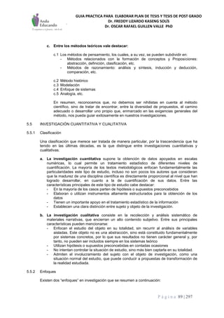 GUIA PRACTICA PARA ELABORAR PLAN DE TESIS Y TESIS DE POST GRADO
Dr. FREDDY LIZARDO KASENG SOLÍS
Dr. OSCAR RAFAEL GUILLEN VALLE PhD
P á g i n a 89 | 297
c. Entre los métodos teóricos vale destacar:
c.1 Los métodos de pensamiento, los cuales, a su vez, se pueden subdividir en:
- Métodos relacionados con la formación de conceptos y Proposiciones:
abstracción, definición, clasificación, etc.
- Métodos de razonamiento: análisis y síntesis, inducción y deducción,
comparación, etc.
c.2 Método histórico
c.3 Modelación
c.4 Enfoque de sistemas
c.5 Analogía, etc.
En resumen, reconocemos que, no debemos ser nihilistas en cuenta al método
científico, sino de tratar de encontrar, entre la diversidad de propuestos, el camino
adecuado o desarrollar uno propio que, enmarcado en las exigencias generales del
método, nos pueda guiar exitosamente en nuestros investigaciones.
5.5 INVESTIGACIÓN CUANTITATIVA Y CUALITATIVA
5.5.1 Clasificación
Una clasificación que merece ser tratada de manera particular, por la trascendencia que ha
tenido en las últimas décadas, es la que distingue entre investigaciones cuantitativas y
cualitativas.
a. La investigación cuantitativa supone la obtención de datos apoyados en escalas
numéricas, lo cual permite un tratamiento estadístico de diferentes niveles de
cuantificación. La mayoría de los textos metodológicos enfocan fundamentalmente las
particularidades este tipo de estudio, incluso no son pocos los autores que consideran
que la madurez de una disciplina científica es directamente proporcional al nivel que han
logrado desarrollar, en cuanto a la de cuantificación de sus datos. Entre las
características principales de este tipo de estudio cabe destacar:
- En la mayoría de los casos parten de hipótesis o supuestos preconcebidos
- Elaboran o utilizan instrumentos altamente estructurados para la obtención de los
datos
- Tienen un importante apoyo en el tratamiento estadístico de la información
- Establecen una clara distinción entre sujeto y objeto de la investigación.
b. La investigación cualitativa consiste en la recolección y análisis sistemático de
materiales narrativas, que encierran un alto contenido subjetivo. Entre sus principales
características pueden mencionarse:
- Enfocan el estudio del objeto en su totalidad, sin recurrir al análisis de variables
aisladas. Este objeto no es una abstracción, sino está constituido fundamentalmente
por sistemas concretos, por lo que sus resultados no tienen carácter general y, por
tanto, no pueden ser incluidos siempre en los sistemas teórico
- Utilizan hipótesis o supuestos preconcebidas en contadas ocasiones
- No intentan controlar la situación de estudio, sino más bien captarla en su totalidad.
- Admiten el involucramiento del sujeto con el objeto de investigación, como una
situación normal del estudio, que puede conducir a propuestas de transformación de
la realidad estudiada.
5.5.2 Enfoques
Existen dos “enfoques” en investigación que se resumen a continuación:
 