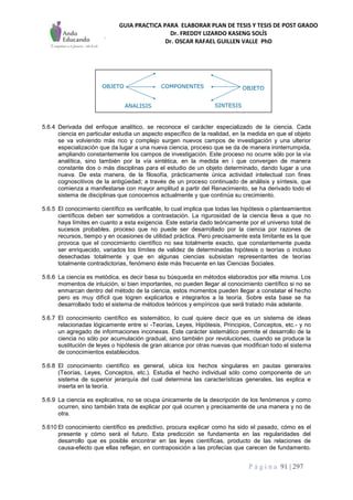 GUIA PRACTICA PARA ELABORAR PLAN DE TESIS Y TESIS DE POST GRADO
Dr. FREDDY LIZARDO KASENG SOLÍS
Dr. OSCAR RAFAEL GUILLEN VALLE PhD
P á g i n a 91 | 297
5.6.4 Derivada del enfoque analítico, se reconoce el carácter especializado de la ciencia. Cada
ciencia en particular estudia un aspecto específico de la realidad, en la medida en que el objeto
se va volviendo más rico y complejo surgen nuevos campos de investigación y una ulterior
especialización que da lugar a una nueva ciencia, proceso que se da de manera ininterrumpida,
ampliando constantemente los campos de investigación. Este proceso no ocurre sólo por la vía
analítica, sino también por la vía sintética, en la medida en i que convergen de manera
constante dos o más disciplinas para el estudio de un objeto determinado, dando lugar a una
nueva. De esta manera, de la filosofía, prácticamente única actividad intelectual con fines
cognoscitivos de la antigüedad; a través de un proceso continuado de análisis y síntesis, que
comienza a manifestarse con mayor amplitud a partir del Renacimiento, se ha derivado todo el
sistema de disciplinas que conocemos actualmente y que continúa su crecimiento.
5.6.5 El conocimiento científico es verificable, lo cual implica que todas las hipótesis o planteamientos
científicos deben ser sometidos a contrastación. La rigurosidad de la ciencia lleva a que no
haya límites en cuanto a esta exigencia. Este estaría dado teóricamente por el universo total de
sucesos probables, proceso que no puede ser desarrollado por la ciencia por razones de
recursos, tiempo y en ocasiones de utilidad práctica. Pero precisamente esta Iimitante es la que
provoca que el conocimiento científico no sea totalmente exacto, que constantemente pueda
ser enriquecido, variados los límites de validez de determinadas hipótesis o teorías o incluso
desechadas totalmente y que en algunas ciencias subsistan representantes de teorías
totalmente contradictorias, fenómeno éste más frecuente en las Ciencias Sociales.
5.6.6 La ciencia es metódica, es decir basa su búsqueda en métodos elaborados por ella misma. Los
momentos de intuición, si bien importantes, no pueden llegar al conocimiento científico si no se
enmarcan dentro del método de la ciencia, estos momentos pueden llegar a constatar el hecho
pero es muy difícil que logren explicarlos e integrarlos a la teoría. Sobre esta base se ha
desarrollado todo el sistema de métodos teóricos y empíricos que será tratado más adelante.
5.6.7 El conocimiento científico es sistemático, lo cual quiere decir que es un sistema de ideas
relacionadas lógicamente entre sí -Teorías, Leyes, Hipótesis, Principios, Conceptos, etc.- y no
un agregado de informaciones inconexas. Este carácter sistemático permite el desarrollo de la
ciencia no sólo por acumulación gradual, sino también por revoluciones, cuando se produce la
sustitución de leyes o hipótesis de gran alcance por otras nuevas que modifican todo el sistema
de conocimientos establecidos.
5.6.8 El conocimiento científico es general, ubica los hechos singulares en pautas genera/es
(Teorías, Leyes, Conceptos, etc.). Estudia el hecho individual sólo como componente de un
sistema de superior jerarquía del cual determina las características generales, las explica e
inserta en la teoría.
5.6.9 La ciencia es explicativa, no se ocupa únicamente de la descripción de los fenómenos y como
ocurren, sino también trata de explicar por qué ocurren y precisamente de una manera y no de
otra.
5.610 El conocimiento científico es predictivo, procura explicar como ha sido el pasado, cómo es el
presente y cómo será el futuro. Esta predicción se fundamenta en las regularidades del
desarrollo que es posible encontrar en las leyes científicas, producto de las relaciones de
causa-efecto que ellas reflejan, en contraposición a las profecías que carecen de fundamento.
OBJETO OBJETO
ANALISIS SINTESIS
COMPONENTESOBJETO OBJETO
ANALISIS SINTESIS
COMPONENTES
 