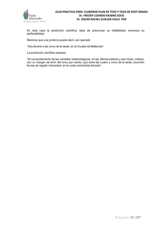 GUIA PRACTICA PARA ELABORAR PLAN DE TESIS Y TESIS DE POST GRADO
Dr. FREDDY LIZARDO KASENG SOLÍS
Dr. OSCAR RAFAEL GUILLEN VALLE PhD
P á g i n a 92 | 297
En este caso la predicción científica, lejos de preconizar su infalibilidad, reconoce su
perfectibilidad.
Mientras que una profecía puede decir, por ejemplo:
“Hoy lloverá a las cinco de la tarde, en la Ciudad de Bellavista”
La predicción científica expresa:
“El comportamiento de las variables meteorológicas, en las últimas setenta y dos horas, indican,
con un margen de error del cinco por ciento, que entre las cuatro y cinco de la tarde, ocurrirán
lluvias de regular intensidad, en la costa nororiental del país”.
 