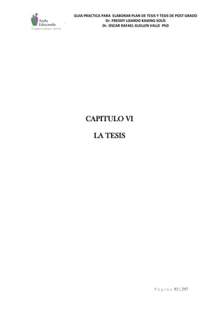 GUIA PRACTICA PARA ELABORAR PLAN DE TESIS Y TESIS DE POST GRADO
Dr. FREDDY LIZARDO KASENG SOLÍS
Dr. OSCAR RAFAEL GUILLEN VALLE PhD
P á g i n a 93 | 297
CAPITULO VI
LA TESIS
 