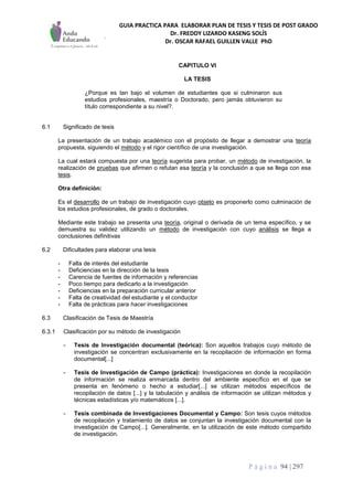GUIA PRACTICA PARA ELABORAR PLAN DE TESIS Y TESIS DE POST GRADO
Dr. FREDDY LIZARDO KASENG SOLÍS
Dr. OSCAR RAFAEL GUILLEN VALLE PhD
P á g i n a 94 | 297
CAPITULO VI
LA TESIS
¿Porque es tan bajo el volumen de estudiantes que si culminaron sus
estudios profesionales, maestría o Doctorado, pero jamás obtuvieron su
título correspondiente a su nivel?.
6.1 Significado de tesis
La presentación de un trabajo académico con el propósito de llegar a demostrar una teoría
propuesta, siguiendo el método y el rigor científico de una investigación.
La cual estará compuesta por una teoría sugerida para probar, un método de investigación, la
realización de pruebas que afirmen o refutan esa teoría y la conclusión a que se llega con esa
tesis.
Otra definición:
Es el desarrollo de un trabajo de investigación cuyo objeto es proponerlo como culminación de
los estudios profesionales, de grado o doctorales.
Mediante este trabajo se presenta una teoría, original o derivada de un tema específico, y se
demuestra su validez utilizando un método de investigación con cuyo análisis se llega a
conclusiones definitivas
6.2 Dificultades para elaborar una tesis
- Falta de interés del estudiante
- Deficiencias en la dirección de la tesis
- Carencia de fuentes de información y referencias
- Poco tiempo para dedicarlo a la investigación
- Deficiencias en la preparación curricular anterior
- Falta de creatividad del estudiante y el conductor
- Falta de prácticas para hacer investigaciones
6.3 Clasificación de Tesis de Maestría
6.3.1 Clasificación por su método de investigación
- Tesis de Investigación documental (teórica): Son aquellos trabajos cuyo método de
investigación se concentran exclusivamente en la recopilación de información en forma
documental[...]
- Tesis de Investigación de Campo (práctica): Investigaciones en donde la recopilación
de información se realiza enmarcada dentro del ambiente específico en el que se
presenta en fenómeno o hecho a estudiar[...] se utilizan métodos específicos de
recopilación de datos [...] y la tabulación y análisis de información se utilizan métodos y
técnicas estadísticas y/o matemáticos [...].
- Tesis combinada de Investigaciones Documental y Campo: Son tesis cuyos métodos
de recopilación y tratamiento de datos se conjuntan la investigación documental con la
investigación de Campo[...]. Generalmente, en la utilización de este método compartido
de investigación.
 