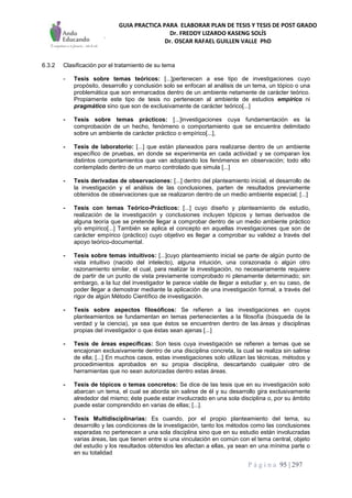 GUIA PRACTICA PARA ELABORAR PLAN DE TESIS Y TESIS DE POST GRADO
Dr. FREDDY LIZARDO KASENG SOLÍS
Dr. OSCAR RAFAEL GUILLEN VALLE PhD
P á g i n a 95 | 297
6.3.2 Clasificación por el tratamiento de su tema
- Tesis sobre temas teóricos: [...]pertenecen a ese tipo de investigaciones cuyo
propósito, desarrollo y conclusión solo se enfocan al análisis de un tema, un tópico o una
problemática que son enmarcados dentro de un ambiente netamente de carácter teórico.
Propiamente este tipo de tesis no pertenecen al ambiente de estudios empírico ni
pragmático sino que son de exclusivamente de carácter teórico[...]
- Tesis sobre temas prácticos: [...]investigaciones cuya fundamentación es la
comprobación de un hecho, fenómeno o comportamiento que se encuentra delimitado
sobre un ambiente de carácter práctico o empírico[...],
- Tesis de laboratorio: [...] que están planeados para realizarse dentro de un ambiente
específico de pruebas, en donde se experimenta en cada actividad y se comparan los
distintos comportamientos que van adoptando los fenómenos en observación; todo ello
contemplado dentro de un marco controlado que simula [...]
- Tesis derivadas de observaciones: [...] dentro del planteamiento inicial, el desarrollo de
la investigación y el análisis de las conclusiones, parten de resultados previamente
obtenidos de observaciones que se realizaron dentro de un medio ambiente especial; [...]
- Tesis con temas Teórico-Prácticos: [...] cuyo diseño y planteamiento de estudio,
realización de la investigación y conclusiones incluyen tópicos y temas derivados de
alguna teoría que se pretende llegar a comprobar dentro de un medio ambiente práctico
y/o empírico[...] También se aplica el concepto en aquellas investigaciones que son de
carácter empírico (práctico) cuyo objetivo es llegar a comprobar su validez a través del
apoyo teórico-documental.
- Tesis sobre temas intuitivos: [...]cuyo planteamiento inicial se parte de algún punto de
vista intuitivo (nacido del intelecto), alguna intuición, una corazonada o algún otro
razonamiento similar, el cual, para realizar la investigación, no necesariamente requiere
de partir de un punto de vista previamente comprobado ni plenamente determinado; sin
embargo, a la luz del investigador le parece viable de llegar a estudiar y, en su caso, de
poder llegar a demostrar mediante la aplicación de una investigación formal, a través del
rigor de algún Método Científico de investigación.
- Tesis sobre aspectos filosóficos: Se refieren a las investigaciones en cuyos
planteamientos se fundamentan en temas pertenecientes a la filosofía (búsqueda de la
verdad y la ciencia), ya sea que éstos se encuentren dentro de las áreas y disciplinas
propias del investigador o que éstas sean ajenas [...]
- Tesis de áreas específicas: Son tesis cuya investigación se refieren a temas que se
encajonan exclusivamente dentro de una disciplina concreta, la cual se realiza sin salirse
de ella; [...] En muchos casos, estas investigaciones solo utilizan las técnicas, métodos y
procedimientos aprobados en su propia disciplina, descartando cualquier otro de
herramientas que no sean autorizadas dentro estas áreas.
- Tesis de tópicos o temas concretos: Se dice de las tesis que en su investigación solo
abarcan un tema, el cual se aborda sin salirse de él y su desarrollo gira exclusivamente
alrededor del mismo; éste puede estar involucrado en una sola disciplina o, por su ámbito
puede estar comprendido en varias de ellas; [...].
- Tesis Multidisciplinarias: Es cuando, por el propio planteamiento del tema, su
desarrollo y las condiciones de la investigación, tanto los métodos como las conclusiones
esperadas no pertenecen a una sola disciplina sino que en su estudio están involucradas
varias áreas, las que tienen entre si una vinculación en común con el tema central, objeto
del estudio y los resultados obtenidos les afectan a ellas, ya sean en una mínima parte o
en su totalidad
 