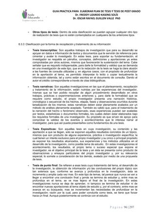 GUIA PRACTICA PARA ELABORAR PLAN DE TESIS Y TESIS DE POST GRADO
Dr. FREDDY LIZARDO KASENG SOLÍS
Dr. OSCAR RAFAEL GUILLEN VALLE PhD
P á g i n a 96 | 297
- Otros tipos de tesis: Dentro de esta clasificación se pueden agrupar cualquier otro tipo
de realización de tesis que no están contemplados en cualquiera de los anteriores tipos
6.3.3 Clasificación por la forma de recopilación y tratamiento de su información
- Tesis transcriptitas: Son aquellos trabajos de investigación que para su desarrollo se
apoyan en datos e información de textos y documentos que le servirán de referencia para
cimentar y avalar lo investigado. En estas tesis, para soportar su fundamentación, el
investigador se respalda en párrafos, conceptos, definiciones y aportaciones ya antes
comprobadas por otros autores, mismos que favorecerán la sustentación del tema. Cabe
señalar que es requisito indispensable, para darle la formalidad y validez que se demanda
en una investigación de este tipo, que en la redacción de la tesis se haga la clara alusión
a las fuentes de consulta utilizadas y, en algunos casos, con el propósito de profundizar
en la aportación al tema, es permitido interpretar lo leído o copiar textualmente la
información obtenida, tal y como están escritos en el documento de consulta. Dando al
autor el crédito correspondiente a través de citas bibliográficas.
- Tesis narrativas: Son aquellas investigaciones en las que el planteamiento, recopilación
y tratamiento de la información, están nutridas por las experiencias del investigador,
mismas que se han podido recopilar de algún procedimiento desarrollado en otros
trabajos, prácticas o experimentaciones anteriores y, para darle la formalidad que se
requiere como estudio, el propio investigador presenta una narración histórica,
cronológica o secuencial de los hechos, etapas, fases y observaciones ocurridos durante
larealización de los mismos; estas narrativas deben estar plenamente avalados por un
método de análisis plenamente aceptado. También es valido que, para el tratamiento de
la narración del hecho o fenómeno observado, esas experiencias puedan ser avaladas
por textos, estadísticas o documentos formales, los cuales deben estar elaborados bajo
los requisitos formales de una investigación. Su propósito es que sirvan de apoyo para
comprobar la validez de los eventos y acontecimientos que le interesa narrar al
investigador, para que así pueda presentarlos como fundamentos de una tesis.
- Tesis Expositivas: Son aquellas tesis en cuya investigación, su contenido y las
aportación a que se llegan, solo se exponen aquellos resultados concretos de un tópico,
mismos que son producto de alguna experiencia, práctica o investigación específica; la
cual tienen un interés exclusivo para el propio investigador y su único o principal propósito
es exponer los resultados alcanzados, sus experiencias y los métodos utilizados en el
desarrollo de la investigación, como posible tema de estudio. En estas investigaciones el
acontecimiento, los resultados, el propio tema o suceso especial que expone el
investigador, es el objetivo principal de la tesis y en ésta se presenta como producto de
observaciones y ensayos particulares del propio investigador y, por su relevancia
especial, lo somete a consideración de los demás, avalado por medio de una propuesta
de tesis.
- Tesis de punto final: Se refieren a esas tesis cuyo tratamiento del tema, el desarrollo de
la investigación, la obtención de información y/o las conclusiones del propio tópico son
tan extensos que, conforme se avanza y profundiza en la investigación, ésta se
incrementa y amplia cada vez mas. En este tipo de temas, tal parece que nunca se van a
llegar a encontrar una conclusión final y jamás se termina de estudiar y, entre mas se
profundiza en el tema, se ve mas lejano el final de la investigación. En estas
investigaciones nunca se deja de aprender, ni tampoco se termina de estudiar ni de
encontrar nuevas aportaciones al tema objeto de estudio y, por el contrario, entre mas se
avanza en su búsqueda, mas se incrementan las necesidades de profundizar en la
investigación; razón por la cual, para poder concluirla como tesis, se tiene que forzar
hacia un final. Aunque posteriormente se continúe con el estudio.
 