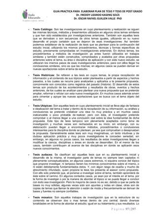 GUIA PRACTICA PARA ELABORAR PLAN DE TESIS Y TESIS DE POST GRADO
Dr. FREDDY LIZARDO KASENG SOLÍS
Dr. OSCAR RAFAEL GUILLEN VALLE PhD
P á g i n a 97 | 297
- Tesis Catálogo: Son las investigaciones en cuyo planteamiento y realización se siguen
las mismas técnicas, métodos y lineamientos utilizados en algunos otros temas similares
y que han sido establecidos por investigaciones anteriores. También son aquellas tesis
que se derivaban o son secuencias de otros temas iguales, utilizando en su nuevo
desarrollo el propio cartabón que se dejaron de esas investigaciones: Así también
podemos establecer de la realización de tesis que se plantean para la continuación del
estudio inicial, utilizando los mismos procedimientos, técnicas y formas específicas de
estudio, previamente comprobadas en investigaciones anteriores. En dichos temas, los
procedimientos y métodos de investigación ya antes fueron utilizados en trabajos
similares y también están construidos, comprobados y avalados por otras propuestas
anteriores sobre el tema, su área o disciplina de aplicación y con este nuevo estudio, se
utilizaran los mismos pasos de esas investigaciones anteriores, para con ellos llegar ha
conclusiones similares, sino es que las mismas; en algunos casos se pueden derivar en
nuevas aportaciones sobre el tema de estudio.
- Tesis Históricas: Se refieren a las tesis en cuyos temas, la propia recopilación de
información y el contenido de sus tópicos están planteados a partir de aspectos y hechos
pasados, a los cuales se recurre para analizarles y aplicarlos a la presente propuesta,
comúnmente son conocidos como registros del pasado (historia). El desarrollo de estos
temas son producto de los acontecimientos y resultados de obras, eventos y hechos
anteriores, de los cuales se analizan para plantear una nueva propuesta que se pretende
ampliar, reformar o refutar con esta nueva investigación. En muchos casos además sirven
para cimentar y apoyar las nuevas aportaciones que se busca con el tema objeto del
estudio.
- Tesis Utópicas: Son aquellas tesis en cuyo planteamiento inicial se lleva algo de fantasía
e idealización del tema a tratar y dentro de la recopilación de su información, su análisis y
conclusiones se pretende cristalizar una idea no muy práctica y en muchos casos
inalcanzable o poco probable de realizar; pero con ésta, el investigador pretende
comprobar o al menos llegar a una conclusión real sobre la idea fundamental de dicha
propuesta. Este tipo de tesis tampoco son plenamente aceptados como tema de
investigación y muchas veces son rechazados en su inicio; sin embargo, con su
elaboración pueden llegar a encontrarse métodos, procedimientos o conclusiones
interesantes para la disciplina donde se plantean, ya sea que comprueban o desaprueban
la propuesta. Generalmente estas tesis son muy imaginativas, un tanto intuitivas y de
dudosa aplicación práctica y muy pocos investigadores le conceden seriedad, sin
embargo, en algunos no pocos casos, los resultados de estas investigaciones llegan a
modificar la ciencia, disciplinas o áreas en donde se desarrollan. En el menor de los
casos, también contribuyen al avance de las disciplinas en donde se aplicarán esos
nuevos conocimientos.
- Tesis audaces: Se clasifican así aquellas tesis que en su planteamiento inicial y
desarrollo de la misma, el investigador parte de temas no siempre bien captados ni
plenamente conceptualizados; en algunos casos extremos, ni siquiera conoce del tópico
que propone investigar, ni tampoco tienen los mínimos conocimientos sobre el mismo, o
ni están debidamente fundamentados éstos. Y, con algún rasgo de osadía y mucho de
atrevimiento infundado, quien propone la tesis los presenta al asesor como propuesta.
Con ello solo pretende que, al ponerse a investigar sobre el tema, también aprenderá de
éste sobre el camino. En algunos contados casos, ya sean por el interés en el tema, por
la forma de investigar o por la manera de abordar el tópico sí se puede llegar a concluir
con éxito esa investigación. Pero la mayoría de casos no es así, debido a que se parte de
bases no muy sólidas; algunas veces solo son apuntes y notas en clase, otras son de
copias de temas que llaman la atención o están de moda y frecuentemente se derivan de
bases y fuentes no siempre confiables.
- Tesis mosaico: Son aquellos trabajos de investigación que en la estructura de su
contenido se observan dos o mas temas dentro de uno central, dando diversas
tonalidades en la forma de abordar el estudio; igual en su tratamiento y sus resultados. Lo
 