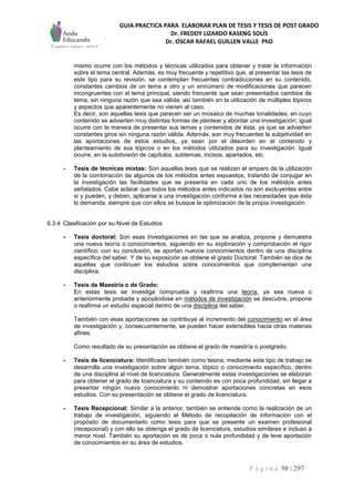 GUIA PRACTICA PARA ELABORAR PLAN DE TESIS Y TESIS DE POST GRADO
Dr. FREDDY LIZARDO KASENG SOLÍS
Dr. OSCAR RAFAEL GUILLEN VALLE PhD
P á g i n a 98 | 297
mismo ocurre con los métodos y técnicas utilizados para obtener y tratar la información
sobre el tema central. Además, es muy frecuente y repetitivo que, al presentar las tesis de
este tipo para su revisión, se contemplan frecuentes contradicciones en su contenido,
constantes cambios de un tema a otro y un sinnúmero de modificaciones que parecen
incongruentes con el tema principal, siendo frecuente que sean presentados cambios de
tema, sin ninguna razón que sea válida; así también en la utilización de múltiples tópicos
y aspectos que aparentemente no vienen al caso.
Es decir, son aquellas tesis que parecen ser un mosaico de muchas tonalidades, en cuyo
contenido se advierten muy distintas formas de plantear y abordar una investigación; igual
ocurre con la manera de presentar sus temas y contenidos de ésta, ya que se advierten
constantes giros sin ninguna razón válida. Además, son muy frecuentes la subjetividad en
las aportaciones de estos estudios, ya sean por el desorden en el contenido y
planteamiento de sus tópicos o en los métodos utilizados para su investigación. Igual
ocurre, en la subdivisión de capítulos, subtemas, incisos, apartados, etc.
- Tesis de técnicas mixtas: Son aquellas tesis que se realizan al amparo de la utilización
de la combinación de algunos de los métodos antes expuestos, tratando de conjugar en
la investigación las facilidades que se presenta en cada uno de los métodos antes
señalados. Cabe aclarar que todos los métodos antes indicados no son excluyentes entre
si y pueden, y deben, aplicarse a una investigación conforme a las necesidades que ésta
lo demanda, siempre que con ellos se busque la optimización de la propia investigación.
6.3.4 Clasificación por su Nivel de Estudios
- Tesis doctoral: Son esas Investigaciones en las que se analiza, propone y demuestra
una nueva teoría o conocimientos, siguiendo en su exploración y comprobación el rigor
científico; con su conclusión, se aportan nuevos conocimientos dentro de una disciplina
específica del saber. Y de su exposición se obtiene el grado Doctoral. También se dice de
aquellas que continuan los estudios sobre conocimientos que complementan una
disciplina.
- Tesis de Maestría o de Grado:
En estas tesis se investiga comprueba y reafirma una teoría, ya sea nueva o
anteriormente probada y apoyándose en métodos de investigación se descubre, propone
o reafirma un estudio especial dentro de una disciplina del saber.
También con esas aportaciones se contribuye al incremento del conocimiento en el área
de investigación y, consecuentemente, se pueden hacer extensibles hacia otras materias
afines.
Como resultado de su presentación se obtiene el grado de maestría o postgrado.
- Tesis de licenciatura: Identificado también como tesina, mediante este tipo de trabajo se
desarrolla una investigación sobre algún tema, tópico o conocimiento específico, dentro
de una disciplina al nivel de licenciatura. Generalmente estas investigaciones se elaboran
para obtener el grado de licenciatura y su contenido es con poca profundidad, sin llegar a
presentar ningún nuevo conocimiento ni demostrar aportaciones concretas en esos
estudios. Con su presentación se obtiene el grado de licenciatura.
- Tesis Recepcional: Similar a la anterior, también se entiende como la realización de un
trabajo de investigación, siguiendo el Método de recopilación de información con el
propósito de documentarlo como tesis para que se presente un examen profesional
(recepcional) y con ello se obtenga el grado de licenciatura, estudios similares e incluso a
menor nivel. También su aportación es de poca o nula profundidad y de leve aportación
de conocimientos en su área de estudios.
 