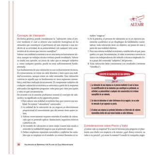 VALORACIÓN DE EMPRESAS POR FLUJOS DE CAJA DESCONTADOS10
Concepto de Valoración
De forma genérica puede considerarse la “valoración como el pro-
ceso mediante el cual se obtiene una medición homogénea de los
elementos que constituyen el patrimonio de una empresa o una me-
dición de su actividad, de su potencialidad o de cualquier otra carac-
terística de la misma que interese cuantificar”.
Valorar una realidad económica no es una tarea exclusivamente téc-
nica, aunque un enfoque técnico erróneo puede invalidarla. Valorar
es emitir una opinión, un juicio de valor que es siempre subjetivo
y, como cualquier opinión, puede no estar suficientemente funda-
mentada.
Los fundamentos de una valoración no son exclusivamente técnicos.
En consecuencia, no existe un valor absoluto y único para una reali-
dad económica, aunque existe un valor razonable. Una valoración
correcta es aquella que se fundamenta en unos supuestos razona-
bles y está bien realizada técnicamente. El componente subjetivo de
cualquier valoración económica se estructura a partir de la respuesta
adecuada a las siguientes preguntas: valor para qué, valor para quién
y valor en qué circunstancias.
De acuerdo con lo anterior, podríamos resumir el concepto de valo-
ración y su significado en los siguientes puntos:
1.Para valorar una realidad económica hay que conocer esa rea-
lidad. No existen “valoradores” universales.
2. La utilidad de la valoración de un negocio es directamente
proporcional al conocimiento que del mismo tiene quien va-
lora.
3. Valorar correctamente requiere entender el modelo de valora-
ción que se pretende aplicar: limitaciones, supuestos teóricos
y prácticos, etc.
4. Un modelo de valoración es tanto mejor cuanto más ayuda a
entender la realidad del negocio que se pretende valorar.
5. Deben emplearse supuestos razonables y explicitar las varia-
bles que se emplean en el modelo: no existen fórmulas ni va-
riables “mágicas”.
6. En la práctica, el proceso de valoración no es un ejercicio pu-
ramente académico ni un despliegue de habilidades cuanti-
tativas: toda valoración tiene un objetivo, un punto de vista y
parte de una realidad objetiva.
7. Para una misma realidad económica, establecidos el qué, para
quién y en qué circunstancias, el valor económico correcto es
único con independencia del método o técnica empleado. Es-
to a pesar del contenido “subjetivo” del proceso.
8. Toda valoración debe contrastarse con resultados (vertiente
“científica”).
Consideraciones sobre Precio y Valor
¿Cuánto vale su empresa? Si a uno le hicieran esta pregunta se plan-
tearía una duda con respecto a la misma: ¿qué deseo conocer, su
valor o su precio?, ¿es acaso lo mismo? Cuando la compañía anglo-
CONCEPTO DEVALORACIÓN DE UNA EMPRESA
¿Qué es?
1.La valoración de una empresa es el proceso mediante el cual se busca
la cuantificación de los elementos que constituyen su patrimonio,su
actividad,su potencialidad o cualquier otra característica de la misma
susceptible de ser valorada.
2.Se trata de determinar el valor intrínseco de un negocio y no su valor
de mercado ni por supuesto su precio.
3.Al valorar una empresa se pretende determinar un intervalo de valores
razonables dentro del cual estará incluido su valor intrínseco.
 
