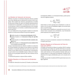 VALORACIÓN DE EMPRESAS POR FLUJOS DE CAJA DESCONTADOS14
Los Modelos de Valoración de Acciones
Podemos encontrar en la literatura financiera diversos modelos
que se han utilizado para la valoración de acciones [o de la com-
pañía]. Tales modelos dan cobertura, principalmente, al modelo
de descuento de flujos de caja [en sus distintas aproximaciones],
al método de los comparables y a la valoración de acciones a tra-
vés de opciones; si bien, la comunidad financiera se ha centrado,
fundamentalmente, en el método o modelo del descuento de flu-
jos de caja (DCF).
Así, una clasificación de los principales modelos de valoración
basados en el descuento de flujos de caja sería la siguiente:
Modelos basados en el descuento de dividendos (DDM).
Modelos basados en el descuento de flujos de caja libre
(DFCF).
Modelos basados en el descuento del valor económico aña-
dido (EVA)1.
Modelos basados en el descuento de la renta residual (RIM)
o los resultados anormales (AR).
Aunque matemáticamente los distintos modelos de valoración
de acciones basados en los flujos de caja conducen a los mismos
resultados, el contenido informativo de cada uno de ellos es di-
ferente; ya que utilizan diversos conceptos para su formulación,
lo que los dota de una indudable riqueza a efectos de la identi-
ficación de los principales inductores del valor intrínseco de las
acciones.
A continuación pasamos a exponer dichos modelos.
Modelos Basados en el Descuento de Dividendos
(DDM)
El modelo de valoración de acciones (E) basado en el descuento
de dividendos (DDM), en su formulación básica, puede presen-
tarse de la siguiente manera:
donde E(d) es el valor esperado de los dividendos en cada mo-
mento y Ke es la tasa de rentabilidad exigida a las acciones ajus-
tada a su nivel de riesgo.
Este modelo puede simplificarse asumiendo una tasa de creci-
miento futura constante de los dividendos, cuya formulación
puede expresarse de la siguiente manera:
donde g es la tasa de crecimiento constante de los dividendos y
se supone que Ke-g>0.
Modelos Basados en el Descuento de Flujos de
Caja Libre (DFCF)
El modelo de descuento de flujos de caja libre (DFCF) sustituye
los dividendos por los flujos de caja libre (FCF) bajo la asunción
de que dichos flujos de caja ofrecen una mejor aproximación del
valor creado durante un cierto período de tiempo; dado que el
modelo basado en el descuento de dividendos considera la dis-
tribución de la riqueza [dividendos] pero no la creación de la
misma.
La lógica que preside el modelo del DFCF puede observarse en la
figura siguiente:
1. Estos modelos no los trataremos en este libro porque, en esencia, son equivalentes a los modelos de valoración basados en el descuento de la renta residual y flujos de caja libre.
 
