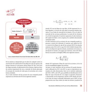 VALORACIÓN DE EMPRESAS POR FLUJOS DE CAJA DESCONTADOS 15
De lo anterior se desprende que el valor de cualquier activo es
una función de la dimensión de los flujos de caja que genera, del
tiempo durante el cual genera dichos flujos de caja y del nivel
de riesgo asociado a la generación de los mismos, aspectos éstos
de enorme importancia de cara a entender de forma adecuada
el concepto de creación de valor para el accionista; tal y como
hemos señalado.
Así, el valor intrínseco de las acciones de una compañía puede
expresarse en términos de FCF de la siguiente manera:
donde FCF son los flujos de caja libre, ECMS representa los va-
lores líquidos y el exceso de caja sobre la tesorería mínima ope-
rativa, D es el valor de mercado de la deuda y PS es el valor de
mercado de las acciones preferentes. La suma de los términos
[1] y [2] de la expresión (1) anterior representa el valor intrínseco
del capital invertido o de la empresa (V), también denominado
‘enterprise value’.
El valor intrínseco de las acciones de una compañía puede ex-
presarse a través de la fórmula (1) anterior, que utiliza los FCF
o a través de los flujos de caja de las acciones (ECF) [la relación
existente entre FCF y ECF es que FCF=ECF+DebtCF, donde Deb-
tCF son los flujos de caja de la deuda, consistentes en la toma y/o
devolución de deuda y los pagos por intereses, netos del efecto
fiscal], de acuerdo con Knight (1998), de la siguiente manera:
donde ECF representa el flujo de caja de las acciones y Ke es la
tasa de rentabilidad exigida a las mismas.
Así pues, el valor intrínseco de las acciones (E) puede determi-
narse utilizando los FCF o los ECF; ya que su equivalencia ma-
temática ha sido demostrada, bien con el método tradicional
del VAN o NPV, o del APV, que posibilita la identificación de los
flujos de caja en función de si su origen es operativo, financiero
o relacionado con los impuestos, siendo el APV, desde este pun-
to de vista, de mayor contenido informativo que el NPV; ya que
proporciona una clara visión de todas las fuentes creadoras de
El valor depende de los
flujos futuros de caja generados
por el negocio
Temporalidad Riesgo
Los
flujos de caja
futuros deben ser estimados
durante la vida
del negocio,t
Debido a
que los flujos de caja
del negocio están sujetos a
riesgo,deben ser descontados a
la tasa de riesgo apropiado,
WACC
LA LÓGICA DE LA VALORACIÓN POR DESCUENTO DE FLUJOS DE CAJA LIBRE.FUENTE:ADAPTADO DE MORIN Y JARRELL (2001,P.109)
 