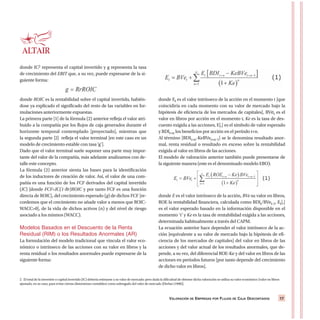 VALORACIÓN DE EMPRESAS POR FLUJOS DE CAJA DESCONTADOS 17
donde IC2 representa el capital invertido y g representa la tasa
de crecimiento del EBIT que, a su vez, puede expresarse de la si-
guiente forma:
donde ROIC es la rentabilidad sobre el capital invertido, habién-
dose ya explicado el significado del resto de las variables en for-
mulaciones anteriormente expuestas.
La primera parte [1] de la fórmula (2) anterior refleja el valor atri-
buido a la compañía por los flujos de caja generados durante el
horizonte temporal contemplado [proyectado], mientras que
la segunda parte [2] refleja el valor terminal [en este caso en un
modelo de crecimiento estable con tasa ‘g’].
Dado que el valor terminal suele suponer una parte muy impor-
tante del valor de la compañía, más adelante analizamos con de-
talle este concepto.
La fórmula (2) anterior sienta las bases para la identificación
de los inductores de creación de valor. Así, el valor de una com-
pañía es una función de los FCF derivados del capital invertido
(IC) [donde FCF=IC(1-Rr)ROIC y por tanto FCF es una función
directa de ROIC], del crecimiento esperado (g) de dichos FCF [re-
cordemos que el crecimiento no añade valor a menos que ROIC-
WACC>0], de la vida de dichos activos (n) y del nivel de riesgo
asociado a los mismos (WACC).
Modelos Basados en el Descuento de la Renta
Residual (RIM) o los Resultados Anormales (AR)
La formulación del modelo tradicional que vincula el valor eco-
nómico o intrínseco de las acciones con su valor en libros y la
renta residual o los resultados anormales puede expresarse de la
siguiente forma:
donde Et es el valor intrínseco de la acción en el momento t [que
coincidiría en cada momento con su valor de mercado bajo la
hipótesis de eficiencia de los mercados de capitales], BVet es el
valor en libros por acción en el momento t, Ke es la tasa de des-
cuento exigida a las acciones, E[,] es el símbolo de valor esperado
y BDIt+n los beneficios por acción en el período t+n.
Al término [BDIt+n-KeBVet+n-1] se le denomina resultado anor-
mal, renta residual o resultado en exceso sobre la rentabilidad
exigida al valor en libros de las acciones.
El modelo de valoración anterior también puede presentarse de
la siguiente manera (este es el denominado modelo EBO):
donde E es el valor intrínseco de la acción, BVe su valor en libros,
ROE la rentabilidad financiera, calculada como BDIt/BVet-1, Et[,]
es el valor esperado basado en la información disponible en el
momento ‘t’ y Ke es la tasa de rentabilidad exigida a las acciones,
determinada habitualmente a través del CAPM.
La ecuación anterior hace depender el valor intrínseco de la ac-
ción [equivalente a su valor de mercado bajo la hipótesis de efi-
ciencia de los mercados de capitales] del valor en libros de las
acciones y del valor actual de los resultados anormales, que de-
pende, a su vez, del diferencial ROE-Ke y del valor en libros de las
acciones en períodos futuros [por tanto depende del crecimiento
de dicho valor en libros].
2. El total de la inversión o capital invertido (IC) debería estimarse a su valor de mercado; pero dada la dificultad de obtener dicha valoración se utiliza su valor económico [valor en libros
ajustado, en su caso, para evitar ciertas distorsiones contables] como subrogado del valor de mercado [Ehrbar (1998)].
 