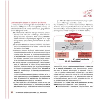 VALORACIÓN DE EMPRESAS POR FLUJOS DE CAJA DESCONTADOS20
Elementos de Creación de Valor en la Empresa
La valoración de una empresa por el método de los flujos de caja
descontados (DCF) parte de una serie de premisas comunes con
la literatura tradicional de análisis de inversiones, que podríamos
resumir del siguiente modo:
1.El valor depende solamente de lo que esperamos que ocu-
rra en el futuro con el bien o servicio que pretendemos va-
lorar y de nuestras expectativas. Por lo tanto, el valor intrín-
seco o teórico de cualquier empresa depende de los flujos
de caja futuros que se estime generará, es decir, de sus ex-
pectativas.
2.El problema del futuro es que no lo conocemos con certeza;
así que cualquier valoración de hechos futuros debe tener
en cuenta el factor riesgo.
3.Desde hace bastantes décadas, el criterio de valor se utiliza
sistemáticamente en la toma de decisiones de negocio y, en
concreto, en la evaluación de inversiones. En este sentido,
el valor actual neto (VAN) de un proyecto que mide el valor
que se espera que cree su ejecución, es un criterio financie-
ro de evaluación utilizado ampliamente por las empresas.
4.El método aplicable a cualquier empresa o activo para es-
timar su valor consiste en calcular el valor actualizado de
las rentas monetarias futuras que se prevé generará para
su propietario. Este método, conocido como “descuento de
flujos”, fue introducido por los premios Nobel Modigliani y
Miller en 1961.
La dificultad de este método de valoración nace de las li-
mitaciones para realizar unas previsiones razonables de los
flujos de caja futuros y de la imprecisión para determinar la
tasa de descuento para calcular su valor actual.
5.El valor creado para el accionista ha de basarse, al igual que
hace el análisis de inversiones, en el incremento del flujo de
efectivo esperado por los accionistas, que es más tangible
que el beneficio. El inversor invierte dinero y lo que le inte-
resa es el dinero que va a recibir a cambio.
Una vez establecidas las premisas básicas anteriores deberíamos
plantear el marco conceptual de los métodos de valoración por
descuento de flujos de caja. En dicho marco conceptual podemos
descomponer el valor de la empresa en dos fuentes de valor:
Por un lado el valor de la inversión sin crecimiento o valor actual
de los negocios corrientes que viene determinado por el bene-
ficio antes de intereses pero después de impuestos [(EBIT (1-
T)=NOPAT] y por el coste del capital invertido (WACC). El benefi-
cio, a su vez, se ha calculado en función de la tasa de rendimiento
sobre el capital invertido (ROIC) y de la inversión de capital (IC)
ya que como sabemos ROIC se calcula dividiendo el NOPAT en-
tre el valor contable del capital invertido (IC).
Por otra parte está el valor actual de las oportunidades de creci-
miento futuras. Este valor actual, a su vez, depende de:
La inversión neta (I), que es igual al producto entre la ta-
Creación deValor para losAccionistas
¿Qué Piensa elAccionista?
ShareholderValue
Value = NOPAT
WACC
+
I (ROIC – WACC) CAP
(WACC) (1 + WACC)
ValorActual de los
Negocios Corrientes
ValorActual de las
Oportunidades de Crecimiento
I = Crecimiento CAP = Período deVentaja Competitiva
ROIC -WACC = RentabilidadAnormal
 