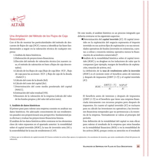 VALORACIÓN DE EMPRESAS POR FLUJOS DE CAJA DESCONTADOS 23
Una Ampliación del Método de los Flujos de Caja
Descontados
Con el fin de mostrar las particularidades del método de des-
cuento de flujos de caja (DCF), vamos a identificar las fases fun-
damentales a seguir en la valoración técnica de cualquier em-
presa:
1.Análisis de datos históricos.
2.Elaboración de proyecciones financieras.
3.Elección del método de valoración técnica (en nuestro ca-
so, el método de valoración en base a flujos de caja descon-
tados).
4.Cálculo de los flujos de caja (flujo de caja libre -FCF-, flujo
de caja para las acciones -ECF- y flujo de caja de la deuda
–DebtCF-).
5.Cálculo del coste de la deuda (Kd).
6.Cálculo del coste del capital (Ke).
7.Determinación del coste medio ponderado del capital
(WACC).
8.Estimación del valor residual (VR).
9.Resumen de la valoración de la empresa (cálculo del valor
de los fondos propios y del valor del activo neto).
1. Análisis de datos históricos
El primer paso para valorar una empresa consiste en analizar sus
datos históricos. Un adecuado conocimiento de sus rendimien-
tos pasados nos proporcionará una perspectiva fundamental pa-
ra efectuar y evaluar las proyecciones financieras futuras.
El análisis de los datos históricos debe centrarse en los elementos
clave de valor expuestos en el apartado anterior: la rentabilidad
sobre el capital invertido (ROIC), la tasa de inversión neta (Rr) y
la sostenibilidad de la tasa de rendimiento (CAP).
De este modo, el análisis histórico es un proceso integrado que
debería centrarse en los siguientes aspectos:
Determinación del capital invertido (IC). El capital inver-
tido en la explotación del negocio representa el importe
invertido en sus activos fijos de explotación y en sus necesi-
dades operativas de fondos (inversión en existencias, cuen-
tas a cobrar y tesorería mínima operativa menos la finan-
ciación de acreedores comerciales)4.
Análisis de la rentabilidad histórica sobre el capital inver-
tido (ROIC) y su desglose en los inductores de valor que lo
componen (por ejemplo, margen de beneficios de explota-
ción, rotación de activos, etc).
La definición de la tasa de rendimiento sobre la inversión
(ROIC) es el cociente entre el beneficio antes de intereses
y después de impuestos [(EBIT (1-T)] y el capital invertido
(IC):
El beneficio antes de intereses y después de impuestos
[(EBIT (1-T)] es el beneficio que tiene una empresa finan-
ciada únicamente con recursos propios pero después de
impuestos. En cuanto al capital invertido (IC) se excluyen
para su cálculo las inversiones no operativas y las inversio-
nes financieras temporales que no pertenezcan a la tesore-
ría de la empresa. Normalmente se valora al principio del
período.
Esta definición de la rentabilidad del capital es más eficaz
para valorar el resultado de la empresa que otras basadas
en la rentabilidad financiera (ROE) o en la rentabilidad de
los activos (ROI), porque centra su atención en el resultado
4. Nótese que en la definición de capital invertido (IC) hemos excluido los activos fijos ajenos a la explotación y los excedentes de tesorería, que serán considerados al final del proceso de
valoración.
 