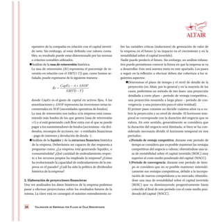 VALORACIÓN DE EMPRESAS POR FLUJOS DE CAJA DESCONTADOS24
operativo de la compañía en relación con el capital inverti-
do neto. Sin embargo, al estar definida con valores conta-
bles, su resultado puede estar distorsionado por las normas
o criterios contables utilizados.
Análisis de la tasa de reinversión histórica.
La tasa de reinversión (Rr) representa el porcentaje de in-
versión en relación con el EBIT(1-T)] que, como hemos se-
ñalado, puede expresarse de la siguiente manera:
donde CapEx es el gasto de capital en activos fijos, A las
amortizaciones y ΔNOF representa las inversiones netas in-
crementales en NOF (necesidades operativas de fondos).
La tasa de reinversión nos indica si la empresa está consu-
miendo más fondos de los que genera (tasa de reinversión
>1) o si está generando cash flow extra con el que se puede
pagar a los suministradores de fondos (accionistas –vía divi-
dendos, recompra de acciones, etc- o entidades financieras
– pago de intereses y devolución de deuda -).
Análisis de la liquidez y de la estructura financiera histórica
de la empresa. Deberíamos ser capaces de dar respuesta a
preguntas como: ¿La empresa está generando liquidez, o
consumiéndola? ¿Qué cantidad de endeudamiento respec-
to a los recursos propios ha empleado la empresa? ¿Cómo
ha evolucionado la capacidad de endeudamiento de la em-
presa en el pasado? ¿Cuál ha sido la política de dividendos
histórica de la empresa?
2. Elaboración de proyecciones financieras
Una vez analizados los datos históricos de la empresa podemos
pasar a efectuar proyecciones sobre los resultados futuros de la
misma. La clave está en conseguir el máximo entendimiento so-
bre las variables críticas (inductores) de generación de valor de
la empresa en el futuro (y su impacto en el crecimiento y en la
rentabilidad sobre el capital invertido).
Nadie puede predecir el futuro. Sin embargo, un análisis exhaus-
tivo puede permitirnos conocer la forma en que la empresa se va
a desarrollar. Esta será nuestra meta en este apartado. Los pasos
a seguir en la reflexión a efectuar deben dar cobertura a los si-
guientes aspectos:
Determinar el plazo de tiempo y el nivel de detalle de la
proyección (en Altair, por lo general y en la mayoría de los
casos, preferimos un método de tres fases: una proyección
detallada a corto plazo – período de ventaja competitiva-,
una proyección resumida a largo plazo – período de con-
vergencia- y una proyección para el valor residual).
El primer paso consiste en decidir cuántos años va a cu-
brir la proyección y su nivel de detalle. El horizonte tem-
poral se corresponde con la duración del negocio que se
valora. En este sentido, generalmente se considera que
la duración del negocio será ilimitada; si bien se ha con-
siderado necesario dividir el horizonte temporal en tres
períodos:
a)Período de ventaja competitiva: durante este período de
tiempo se considera que es posible mantener las ventajas
competitivas del negocio a valorar; obteniéndose una ta-
sa de rentabilidad sobre el capital invertido (ROIC) muy
superior al coste medio ponderado del capital (WACC).
b)Período de convergencia: durante este período de tiem-
po se considera que no es posible mantener sistemáti-
camente sus ventajas competitivas, debido a la incorpo-
ración de nuevos competidores a su mercado; obtenién-
dose una tasa de rentabilidad sobre el capital invertido
(ROIC) que va disminuyendo progresivamente hasta
coincidir al final de este período con el coste medio pon-
derado del capital (WACC).
 