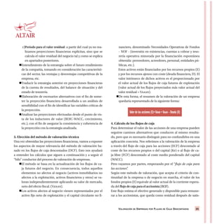 VALORACIÓN DE EMPRESAS POR FLUJOS DE CAJA DESCONTADOS 25
c)Período para el valor residual: a partir del cual ya no rea-
lizamos proyecciones financieras explícitas, sino que se
calcula el valor residual del negocio tal y como se explica
en apartados posteriores.
Entendimiento de la estrategia sobre el futuro rendimiento
de la compañía, tomando en consideración las característi-
cas del sector, las ventajas y desventajas competitivas de la
empresa, etc.
Traducir la estrategia anterior en proyecciones financieras
de la cuenta de resultados, del balance de situación y del
estado de tesorería.
Elaboración de escenarios alternativos con el fin de some-
ter la proyección financiera desarrollada a un análisis de
sensibilidad con el fin de identificar las variables críticas de
la proyección.
Analizar las proyecciones efectuadas desde el punto de vis-
ta de los inductores de valor (ROIC-WACC, crecimiento,
etc.), con el fin de asegurar la consistencia y coherencia de
la proyección con la estrategia analizada.
3. Elección del método de valoración técnica
Una vez obtenidas las proyecciones financieras, vamos a exponer
los aspectos de mayor relevancia del método de valoración ba-
sado en los flujos de caja descontados (DCF). Esto nos ayudará
a entender los cálculos que siguen a continuación y a seguir el
“hilo” conductor del proceso de valoración de empresas.
El método se basa en la actualización de los flujos de ca-
ja futuros del negocio. En consecuencia, todos aquellos
elementos no afectos al negocio (activos inmobiliarios no
afectos a la explotación, activos financieros y otros) se va-
loran independientemente aplicando su valor de mercado,
neto del efecto fiscal. (Vanan).
Los activos afectos al negocio vienen representados por el
activo fijo neto de explotación y el capital circulante no fi-
nanciero, denominado Necesidades Operativas de Fondos
- NOF - (inversión en existencias, cuentas a cobrar y teso-
rería operativa minorada por la financiación espontánea
obtenida: proveedores, acreedores, personal, entidades pú-
blicas, etc.).
Estos activos están financiados por los recursos propios (E)
y por los recursos ajenos con coste (deuda financiera, D). El
valor intrínseco de dichos activos es el proporcionado por
el valor actual de los flujos de caja futuros de explotación
(valor actual de los flujos proyectados más valor actual del
valor residual = Vaaan).
De esta forma, el resumen de la valoración de un empresa
quedaría representado de la siguiente forma:
4. Cálculo de los flujos de caja
Para determinar el valor de las acciones de una empresa pueden
seguirse caminos alternativos que conducen al mismo resulta-
do, pero que es necesario distinguir para no confundirlos en una
aplicación concreta. Nos referimos a la valoración de la empresa
a través del flujo de caja para las acciones (ECF) descontado al
coste de los recursos propios o del capital (Ke) o al flujo de ca-
ja libre (FCF) descontado al coste medio ponderado del capital
(WACC).
Pero vayamos por partes, empezando por el “flujo de caja para
las acciones”.
Según este método de valoración, que acepta el criterio de con-
tinuidad de la empresa o de negocio en marcha, el valor de los
fondos propios (E) equivale al valor actual de la corriente espera-
da del flujo de caja para el accionista (ECF).
Este flujo estima el efectivo generado y disponible para remune-
rar a los accionistas, que queda como residual después de satis-
Valor de las acciones (E)=VANAN +VAAAN – Deuda (D)
 