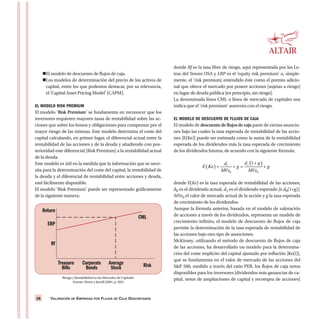 VALORACIÓN DE EMPRESAS POR FLUJOS DE CAJA DESCONTADOS28
El modelo de descuento de flujos de caja.
Los modelos de determinación del precio de los activos de
capital, entre los que podemos destacar, por su relevancia,
el ‘Capital Asset Pricing Model’ (CAPM).
EL MODELO RISK PREMIUM
El modelo ‘Risk Premium’ se fundamenta en reconocer que los
inversores requieren mayores tasas de rentabilidad sobre las ac-
ciones que sobre los bonos y obligaciones para compensar por el
mayor riesgo de las mismas. Este modelo determina el coste del
capital calculando, en primer lugar, el diferencial actual entre la
rentabilidad de las acciones y de la deuda y añadiendo con pos-
terioridad este diferencial [Risk Premium] a la rentabilidad actual
de la deuda.
Este modelo es útil en la medida que la información que se nece-
sita para la determinación del coste del capital, la rentabilidad de
la deuda y el diferencial de rentabilidad entre acciones y deuda,
esté fácilmente disponible.
El modelo ‘Risk Premium’ puede ser representado gráficamente
de la siguiente manera:
donde Rf es la tasa libre de riesgo, aquí representada por las Le-
tras del Tesoro USA y ERP es el ‘equity risk premium’ o, simple-
mente, el ‘risk premium’, entendido éste como el premio adicio-
nal que ofrece el mercado por poseer acciones [sujetas a riesgo]
en lugar de deuda pública [en principio, sin riesgo].
La denominada línea CML o línea de mercado de capitales nos
indica que el ‘risk premium’ aumenta con el riesgo.
EL MODELO DE DESCUENTO DE FLUJOS DE CAJA
El modelo de descuento de flujos de caja parte de ciertas asuncio-
nes bajo las cuales la tasa esperada de rentabilidad de las accio-
nes [E(Ke)] puede ser estimada como la suma de la rentabilidad
esperada de los dividendos más la tasa esperada de crecimiento
de los dividendos futuros, de acuerdo con la siguiente fórmula:
donde E(Ke) es la tasa esperada de rentabilidad de las acciones,
d0 es el dividendo actual, d1 es el dividendo esperado [o d0(1+g)],
MVe0 el valor de mercado actual de la acción y g la tasa esperada
de crecimiento de los dividendos.
Aunque la fórmula anterior, basada en el modelo de valoración
de acciones a través de los dividendos, representa un modelo de
crecimiento infinito, el modelo de descuento de flujos de caja
permite la determinación de la tasa esperada de rentabilidad de
las acciones bajo otro tipo de asunciones.
McKinsey, utilizando el método de descuento de flujos de caja
de las acciones, ha desarrollado un modelo para la determina-
ción del coste implícito del capital ajustado por inflación [Ke(i)],
que se fundamenta en el valor de mercado de las acciones del
S&P 500, medido a través del ratio PER, los flujos de caja netos
disponibles para los inversores [dividendos más ganancias de ca-
pital, netos de ampliaciones de capital y recompra de acciones]
Return
ERP
Rf
CML
Treasure
Bills
Corporate
Bonds
Average
Stock Risk
Riesgo y Rentabilidad en los Mercados de Capitales
Fuente: Morin y Jarrell (2001, p. 283)
 