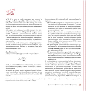 VALORACIÓN DE EMPRESAS POR FLUJOS DE CAJA DESCONTADOS 31
La TIR de los bonos del estado a largo plazo [que incorpora la
prima por la inflación esperada] se utiliza como el mejor subro-
gado para la determinación de la tasa libre de riesgo, aun cuando
los bonos del estado no están exentos de riesgo [por ejemplo, las
pérdidas de capital derivadas de los incrementos de los tipos de
interés].
En la práctica suele utilizarse el bono del estado a 10 años debi-
do a las siguientes razones: dicho período de tiempo es menos
sensible a la inflación y, consecuentemente, tiene una menor
beta, se aproxima mejor a la duración del índice del mercado
y es más congruente con el horizonte temporal que habitual-
mente se utiliza en la proyección de los flujos de caja libre de
una compañía.
En consecuencia con lo anterior, como subrogado para deter-
minar la tasa libre de riesgo, parece razonable, en España, cuyo
‘default premium6’ es ‘0’ ,utilizar la TIR de un bono a largo plazo
(bono del estado a 10 años).
El coeficiente beta
La beta o coeficiente beta (β) se define de la siguiente forma:
donde s es la rentabilidad de una acción concreta, m es la renta-
bilidad del mercado y COV y VAR son la covarianza y varianza,
respectivamente.
Las betas de las acciones también pueden determinarse median-
te una regresión lineal entre los rendimientos históricos de una
acción concreta y los rendimientos históricos de un índice del
mercado.
Los determinantes del coeficiente beta de una compañía son los
siguientes:
1.El tamaño de la compañía: las compañías con mayor tasa de
crecimiento de capital invertido están sujetas a la incerti-
dumbre de los flujos de caja de sus proyectos de inversión y
tienen mayor beta, por lo que se asume una relación positi-
va entre crecimiento y beta.
Por otro lado, se estima que las compañías con un volumen
de capitalización bursátil pequeño tienen un riesgo supe-
rior [y por tanto una rentabilidad mayor] al de otras compa-
ñías de mayor volumen de capitalización bursátil; porque
experimentan con mayor intensidad los ciclos económicos
[mayor volatilidad de sus ingresos respecto al PIB] y tienen
mayores probabilidades de quiebra.
2.El tipo de negocio que desarrolla [las compañías que ope-
ran en negocios de mayor riesgo tienen mayor coeficiente
beta] y su volatilidad [variación de la cifra de ventas respec-
to a variaciones en el PIB].
3.El grado de apalancamiento operativo [a mayor apalanca-
miento operativo mayor coeficiente beta] y el grado de apa-
lancamiento financiero [a mayor grado de apalancamiento
financiero mayor volatilidad de los resultados y mayor co-
eficiente beta].
Es preciso señalar que es un error utilizar las betas históricas co-
mo subrogado para la estimación de la beta esperada, que es la
variable a utilizar para el contraste del CAPM; debido a múltiples
razones; entre las que destacan: variabilidad [las betas varían
enormemente en función de la frecuencia de su observación,
diaria, semanal, mensual o anual], dependencia del índice del
mercado que se utiliza como mercado de referencia, dependen-
cia del período que se utiliza para su cálculo [uno, dos o cinco
años, habitualmente], dependencia del horizonte temporal de
6. El ‘default premium’ se define como la tasa de rentabilidad extra que debe ser añadida a la tasa de inversión libre de riesgo [que se mide a través de la TIR de un bono cupón cero emitido
por un país desarrollado, como por ejemplo USA] para recoger el ‘riesgo país’.
 