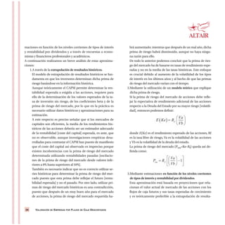 VALORACIÓN DE EMPRESAS POR FLUJOS DE CAJA DESCONTADOS34
maciones en función de los niveles corrientes de tipos de interés
y rentabilidad por dividendos y a través de encuestas a econo-
mistas y financieros profesionales y académicos.
A continuación realizamos un breve análisis de estas aproxima-
ciones:
1.A través de la extrapolación de resultados históricos.
El modelo de extrapolación de resultados históricos se fun-
damenta en que los inversores determinan dicha prima de
riesgo basándose en la información histórica.
Aunque teóricamente el CAPM permite determinar la ren-
tabilidad esperada o exigida a las acciones, requiere para
ello de la determinación de los valores esperados de la ta-
sa de inversión sin riesgo, de los coeficientes beta y de la
prima de riesgo del mercado, por lo que en la práctica es
necesario utilizar datos históricos y aproximaciones para su
estimación.
A este respecto es preciso señalar que si los mercados de
capitales son eficientes, la media de los rendimientos his-
tóricos de las acciones debería ser un estimador adecuado
de la rentabilidad [coste del capital] esperada, ex-ante, que
no es observable, aunque investigaciones empíricas desa-
rrolladas para contrastar el CAPM han puesto de manifiesto
que el coste del capital así observado es impreciso porque
existen incoherencias con la prima de riesgo del mercado
determinada utilizando rentabilidades pasadas [oscilacio-
nes de la prima de riesgo del mercado desde valores infe-
riores a 0% hasta superiores al 10%].
También es necesario indicar que no es correcto utilizar se-
ries históricas para determinar la prima de riesgo del mer-
cado puesto que esta prima debe reflejar el futuro [renta-
bilidad esperada] y no el pasado. Por otro lado, utilizar pri-
mas de riesgo del mercado históricas es una contradicción,
puesto que después de un muy buen año para el mercado
de acciones, la prima de riesgo del mercado requerida ha-
brá aumentado; mientras que después de un mal año, dicha
prima de riesgo habrá disminuido, aunque no haya ningu-
na razón para ello.
De todo lo anterior podemos concluir que la prima de ries-
go del mercado ha de basarse en tasas de rendimiento espe-
radas y no en la media de las tasas históricas. Este enfoque
es crucial debido al aumento de la volatilidad de los tipos
de interés en los últimos años y al hecho de que las primas
de riesgo del mercado varían con el tiempo.
2.Mediante la utilización de un modelo teórico que explique
dicha prima de riesgo.
Si la prima de riesgo del mercado de acciones debe refle-
jar la expectativa de rendimiento adicional de las acciones
respecto a la Deuda del Estado por su mayor riesgo [volatili-
dad], entonces podemos definir:
donde E(Ke) es el rendimiento esperado de las acciones, Rf
es la tasa libre de riesgo, Va es la volatilidad de las acciones
y Vb es la volatilidad de la deuda del estado.
La prima de riesgo del mercado (Prm=Ke–Rf) queda así de-
finida como:
3.Mediante estimaciones en función de los niveles corrientes
de tipos de interés y rentabilidad por dividendos.
Esta aproximación está basada en proyecciones que rela-
cionan el valor actual de mercado de las acciones con los
flujos de caja futuros y sus tasas esperadas de crecimiento
y es teóricamente preferible a la extrapolación de resulta-
 