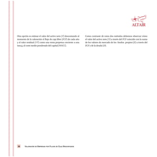 VALORACIÓN DE EMPRESAS POR FLUJOS DE CAJA DESCONTADOS38
Otra opción es estimar el valor del activo neto (V) descontando al
momento de la valoración el flujo de caja libre (FCF) de cada año
y el valor residual (VT) como una renta perpetua creciente a una
tasa g, al coste medio ponderado del capital (WACC).
Como contraste de estos dos métodos debemos observar cómo
el valor del activo neto (V) a través del FCF coincide con la suma
de los valores de mercado de los fondos propios (E) a través del
ECF y de la deuda (D).
 