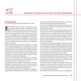 Presentación
Un Cambio de Paradigma: del Beneficio al Valor
E
s indudable que los directivos y empresarios han de
aumentar de manera notable su cultura financiera. La
supervivencia de las empresas que gestionan y poseen
va en ello. Para comenzar, quizá sería bueno que empezáramos
exponiendo unas breves líneas sobre lo que, en nuestra opi-
nión, es un paradigma que hoy en día ha sido completamente
modificado. Nos explicamos, del paradigma de la maximiza-
ción del beneficio económico al paradigma de la maximización
del valor o riqueza del accionista. Siendo éste un tema comple-
jo, trataremos de hacerlo comprensible para que su aplicación
pueda ser inmediata.
Maximizar el beneficio de la empresa no debería ser, en ningún
modo, el objetivo fundamental de una compañía. La razón es
bien simple, obtener beneficios no significa disponer de flujos
de caja para financiar el crecimiento de la sociedad, atender los
compromisos de la deuda y retribuir a los accionistas. La aten-
ción hay que centrarla en los flujos de caja. Los accionistas invier-
ten fondos y desean ser retribuidos con fondos líquidos. Además,
los beneficios son fácilmente manipulables.
Es obvio que el beneficio es un flujo de caja, pero es un flujo de
caja que no recoge la totalidad de los flujos de caja que ocurren
en una empresa y, desde esta perspectiva, no es útil.
Sin embargo, maximizar la riqueza de los accionistas –por ejem-
plo medida en términos del valor actual de los flujos de caja dis-
ponibles después de retribuir los compromisos de la deuda- sí
debería ser el objetivo fundamental de la compañía.
La dimensión de los flujos de caja, su distribución temporal y el
riesgo asociado a dichos flujos son los tres factores que determi-
nan el valor y, si de aumentar dicho valor se trata, es obvio que la
atención la debemos prestar sobre los flujos de caja.
¿Cómo si no es posible gestionar una empresa si no es conocien-
do la realidad de los flujos de caja que genera y la realidad de los
flujos de caja que utiliza?
Conociendo esto, los directivos y empresarios deberían saber los
motivos por los cuales una empresa genera liquidez (flujos de ca-
ja positivos); tales como ventas, desinversiones, reducciones de
capital circulante, toma de deuda bancaria, etcétera, y los moti-
vos por los cuales una empresa drena liquidez (flujos de caja ne-
gativos); tales como pagos a proveedores y acreedores, pagos al
personal, impuestos, pagos de la deuda (capital e interés), pagos
de inversiones, etcétera.
El conocimiento, proyectado a lo largo de un horizonte tempo-
ral suficientemente amplio (por ejemplo el período de duración
de la estrategia de la empresa, también denominado período de
ventaja competitiva), de la dimensión de los flujos de caja posi-
tivos y negativos, su distribución temporal y el riesgo asociado a
los mismos; junto con los requerimientos de rentabilidad exigi-
dos por el accionista constituyen, pues, aspectos clave.
Actualizar los flujos de caja disponibles para el accionista a la tasa
de rentabilidad exigida por el inversor ajustada al nivel de riesgo
-porque los recursos propios o el capital no es gratuito- nos da-
rá la imagen del valor del accionista que, con principios de sana
gestión financiera, debería aumentar año a año.
Y este es precisamente el objetivo de la compañía. Hacer que la
riqueza del accionista aumente año tras año, bien en forma de
dividendos o en forma de ganancias de capital. Y para ello es ne-
cesario conocer los cambios en el valor de la empresa y, por tan-
to, es preciso saber cómo valorarla.
El tema parece complejo; flujos de caja, tasas de rentabilidad exi-
Valoración de Empresas por Flujos de Caja Descontados
VALORACIÓN DE EMPRESAS POR FLUJOS DE CAJA DESCONTADOS 5
 