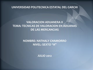 UNIVERSIDAD POLITECNICA ESTATAL DEL CARCHI



         VALORACION ADUANERA II
TEMA: TECNICAS DE VALORACION EN ADUANAS
           DE LAS MERCANCIAS


       NOMBRE: NATHALY CHAMORRO
            NIVEL: SEXTO “A”


                JULIO 2012
 