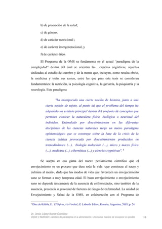 b) de promoción de la salud;
c) de género;
d) de carácter nutricional ;
e) de carácter intergeneracional, y
f) de carácter ético.
El Programa de la OMS se fundamenta en el actual “paradigma de la
complejidad” dentro del cual se orientan las ciencias cognitivas, aquellas
dedicadas al estudio del cerebro y de la mente que, incluyen, como resulta obvio,
la medicina y todas sus ramas, entre las que para esta tesis se consideran
fundamentales: la nutrición, la psicología cognitiva, la geriatría, la psiquiatría y la
neurología. Este paradigma
"ha incorporado una cierta noción de historia, junto a una
cierta noción de sujeto, al punto tal que el problema del tiempo ha
adquirido un estatuto principal dentro del conjunto de conceptos que
permiten conocer la naturaleza física, biológica o neuronal del
individuo. Estimulado por descubrimientos en las diferentes
disciplinas de las ciencias naturales surge un nuevo paradigma
epistemológico que se construye sobre la base de la crisis de la
ciencia clásica provocada por descubrimientos producidos en
termodinámica (…), biología molecular (…), micro y macro física
(…), medicina (...), cibernética (…) y ciencias cognitivas". 3
Se acepta en esa gama del nuevo pensamiento científico que el
envejecimiento es un proceso que dura toda la vida -que comienza al nacer y
culmina al morir-, dado que los modos de vida que favorecen un envejecimiento
sano se forman a muy temprana edad. El buen envejecimiento o envejecimiento
sano no depende únicamente de la ausencia de enfermedades, sino también de la
ausencia, presencia o gravedad de factores de riesgo de enfermedad. La unidad de
Envejecimiento y Salud de la OMS, en colaboración con el Programa de
3
Díaz de Kóbila, E.: El Sujeto y la Verdad, II; Laborde Editor; Rosario, Argentina; 2003; p. 24.
Dr. Jesús López-Bande González
Vejez y Nutrición: cambios de paradigma en la alimentación. Una nueva manera de envejecer es posible 10
 