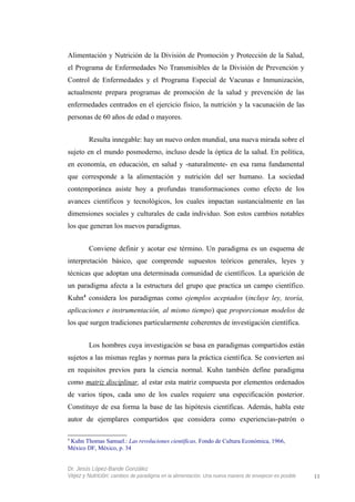 Alimentación y Nutrición de la División de Promoción y Protección de la Salud,
el Programa de Enfermedades No Transmisibles de la División de Prevención y
Control de Enfermedades y el Programa Especial de Vacunas e Inmunización,
actualmente prepara programas de promoción de la salud y prevención de las
enfermedades centrados en el ejercicio físico, la nutrición y la vacunación de las
personas de 60 años de edad o mayores.
Resulta innegable: hay un nuevo orden mundial, una nueva mirada sobre el
sujeto en el mundo posmoderno, incluso desde la óptica de la salud. En política,
en economía, en educación, en salud y -naturalmente- en esa rama fundamental
que corresponde a la alimentación y nutrición del ser humano. La sociedad
contemporánea asiste hoy a profundas transformaciones como efecto de los
avances científicos y tecnológicos, los cuales impactan sustancialmente en las
dimensiones sociales y culturales de cada individuo. Son estos cambios notables
los que generan los nuevos paradigmas.
Conviene definir y acotar ese término. Un paradigma es un esquema de
interpretación básico, que comprende supuestos teóricos generales, leyes y
técnicas que adoptan una determinada comunidad de científicos. La aparición de
un paradigma afecta a la estructura del grupo que practica un campo científico.
Kuhn4
considera los paradigmas como ejemplos aceptados (incluye ley, teoría,
aplicaciones e instrumentación, al mismo tiempo) que proporcionan modelos de
los que surgen tradiciones particularmente coherentes de investigación científica.
Los hombres cuya investigación se basa en paradigmas compartidos están
sujetos a las mismas reglas y normas para la práctica científica. Se convierten así
en requisitos previos para la ciencia normal. Kuhn también define paradigma
como matriz disciplinar, al estar esta matriz compuesta por elementos ordenados
de varios tipos, cada uno de los cuales requiere una especificación posterior.
Constituye de esa forma la base de las hipótesis científicas. Además, habla este
autor de ejemplares compartidos que considera como experiencias-patrón o
4
Kuhn Thomas Samuel.: Las revoluciones científicas, Fondo de Cultura Económica, 1966,
México DF, México, p. 34
Dr. Jesús López-Bande González
Vejez y Nutrición: cambios de paradigma en la alimentación. Una nueva manera de envejecer es posible 11
 