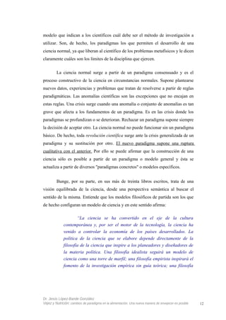 modelo que indican a los científicos cuál debe ser el método de investigación a
utilizar. Son, de hecho, los paradigmas los que permiten el desarrollo de una
ciencia normal, ya que liberan al científico de los problemas metafísicos y le dicen
claramente cuáles son los límites de la disciplina que ejercen.
La ciencia normal surge a partir de un paradigma consensuado y es el
proceso constructivo de la ciencia en circunstancias normales. Supone plantearse
nuevos datos, experiencias y problemas que tratan de resolverse a partir de reglas
paradigmáticas. Las anomalías científicas son las excepciones que no encajan en
estas reglas. Una crisis surge cuando una anomalía o conjunto de anomalías es tan
grave que afecta a los fundamentos de un paradigma. Es en las crisis donde los
paradigmas se profundizan o se deterioran. Rechazar un paradigma supone siempre
la decisión de aceptar otro. La ciencia normal no puede funcionar sin un paradigma
básico. De hecho, toda revolución científica surge ante la crisis generalizada de un
paradigma y su sustitución por otro. El nuevo paradigma supone una ruptura
cualitativa con el anterior. Por ello se puede afirmar que la construcción de una
ciencia sólo es posible a partir de un paradigma o modelo general y ésta se
actualiza a partir de diversos "paradigmas concretos" o modelos específicos.
Bunge, por su parte, en sus más de treinta libros escritos, trata de una
visión equilibrada de la ciencia, desde una perspectiva semántica al buscar el
sentido de la misma. Entiende que los modelos filosóficos de partida son los que
de hecho configuran un modelo de ciencia y en este sentido afirma:
“La ciencia se ha convertido en el eje de la cultura
contemporánea y, por ser el motor de la tecnología, la ciencia ha
venido a controlar la economía de los países desarrollados. La
política de la ciencia que se elabore depende directamente de la
filosofía de la ciencia que inspire a los planeadores y diseñadores de
la materia política. Una filosofía idealista seguirá un modelo de
ciencia como una torre de marfil; una filosofía empirista inspirará el
fomento de la investigación empírica sin guía teórica; una filosofía
Dr. Jesús López-Bande González
Vejez y Nutrición: cambios de paradigma en la alimentación. Una nueva manera de envejecer es posible 12
 