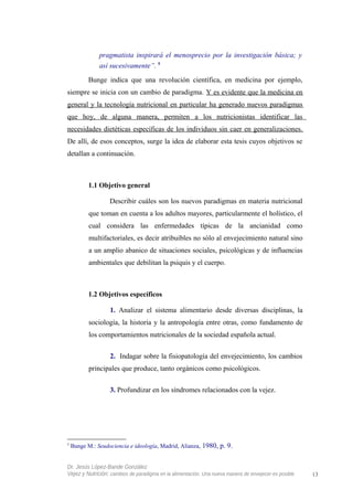 pragmatista inspirará el menosprecio por la investigación básica; y
así sucesivamente”. 5
Bunge indica que una revolución científica, en medicina por ejemplo,
siempre se inicia con un cambio de paradigma. Y es evidente que la medicina en
general y la tecnología nutricional en particular ha generado nuevos paradigmas
que hoy, de alguna manera, permiten a los nutricionistas identificar las
necesidades dietéticas específicas de los individuos sin caer en generalizaciones.
De allí, de esos conceptos, surge la idea de elaborar esta tesis cuyos objetivos se
detallan a continuación.
1.1 Objetivo general
Describir cuáles son los nuevos paradigmas en materia nutricional
que toman en cuenta a los adultos mayores, particularmente el holístico, el
cual considera las enfermedades típicas de la ancianidad como
multifactoriales, es decir atribuibles no sólo al envejecimiento natural sino
a un amplio abanico de situaciones sociales, psicológicas y de influencias
ambientales que debilitan la psiquis y el cuerpo.
1.2 Objetivos específicos
1. Analizar el sistema alimentario desde diversas disciplinas, la
sociología, la historia y la antropología entre otras, como fundamento de
los comportamientos nutricionales de la sociedad española actual.
2. Indagar sobre la fisiopatología del envejecimiento, los cambios
principales que produce, tanto orgánicos como psicológicos.
3. Profundizar en los síndromes relacionados con la vejez.
5
Bunge M.: Seudociencia e ideología, Madrid, Alianza, 1980, p. 9.
Dr. Jesús López-Bande González
Vejez y Nutrición: cambios de paradigma en la alimentación. Una nueva manera de envejecer es posible 13
 