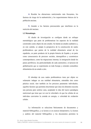 4. Reseñar las alteraciones nutricionales más frecuentes, los
factores de riesgo de la malnutrición y los requerimientos básicos de la
población anciana.
5. Atender a los factores psicosociales que interfieren en la
nutrición del anciano.
1.3 Metodología
El diseño de investigación se configura desde un enfoque
metodológico que parte de problematizar los aspectos de la realidad
construidos como objeto de este estudio. Se intenta un estudio cualitativo y,
en este sentido, se adopta la perspectiva de la construcción de nudos
problemáticos que parten de la realidad alimentaria actual de los
españoles, en parte producto de la propia historia de España y en parte
como consecuencia de procesos sociales, demográficos y económicos
contemporáneos, como las migraciones internas, la inmigración desde los
países periféricos, las particularidades de cada autonomía y el proceso de
globalización que se experimenta en toda Europa y extiende costumbres
alimentarias de un estado a otro.
El abordaje de esos nudos problemáticos tiene por objeto no
solamente indagar en esa realidad alimentaria, entendida ésta como
práctica social, sino también en los procesos puramente individuales,
aquellos factores que permiten discriminar qué clase de alimentos necesita
una persona para sentirse sana, aceptando la idea del nuevo paradigma
nutricional que tiene que ver con la velocidad a la que las células de un
individuo convierten la comida en energía, o velocidad de oxidación
celular.
La información se selecciona básicamente de documentos y
material bibliográfico, y su lectura es en esencia interpretativa. La lectura
y análisis del material bibliográfico y los documentos permiten la
Dr. Jesús López-Bande González
Vejez y Nutrición: cambios de paradigma en la alimentación. Una nueva manera de envejecer es posible 14
 