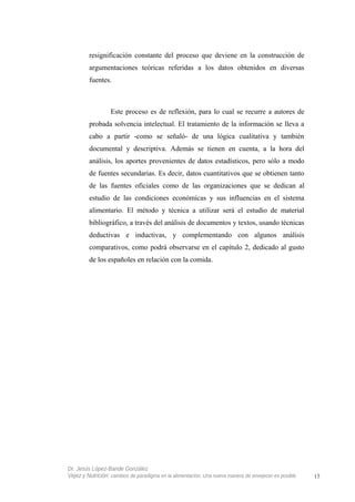 resignificación constante del proceso que deviene en la construcción de
argumentaciones teóricas referidas a los datos obtenidos en diversas
fuentes.
Este proceso es de reflexión, para lo cual se recurre a autores de
probada solvencia intelectual. El tratamiento de la información se lleva a
cabo a partir -como se señaló- de una lógica cualitativa y también
documental y descriptiva. Además se tienen en cuenta, a la hora del
análisis, los aportes provenientes de datos estadísticos, pero sólo a modo
de fuentes secundarias. Es decir, datos cuantitativos que se obtienen tanto
de las fuentes oficiales como de las organizaciones que se dedican al
estudio de las condiciones económicas y sus influencias en el sistema
alimentario. El método y técnica a utilizar será el estudio de material
bibliográfico, a través del análisis de documentos y textos, usando técnicas
deductivas e inductivas, y complementando con algunos análisis
comparativos, como podrá observarse en el capítulo 2, dedicado al gusto
de los españoles en relación con la comida.
Dr. Jesús López-Bande González
Vejez y Nutrición: cambios de paradigma en la alimentación. Una nueva manera de envejecer es posible 15
 