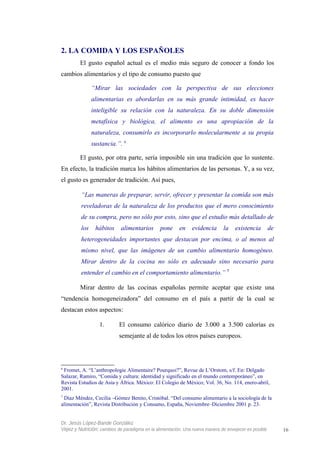 2. LA COMIDA Y LOS ESPAÑOLES
El gusto español actual es el medio más seguro de conocer a fondo los
cambios alimentarios y el tipo de consumo puesto que
“Mirar las sociedades con la perspectiva de sus elecciones
alimentarias es abordarlas en su más grande intimidad, es hacer
inteligible su relación con la naturaleza. En su doble dimensión
metafísica y biológica, el alimento es una apropiación de la
naturaleza, consumirlo es incorporarlo molecularmente a su propia
sustancia.”. 6
El gusto, por otra parte, sería imposible sin una tradición que lo sustente.
En efecto, la tradición marca los hábitos alimentarios de las personas. Y, a su vez,
el gusto es generador de tradición. Así pues,
“Las maneras de preparar, servir, ofrecer y presentar la comida son más
reveladoras de la naturaleza de los productos que el mero conocimiento
de su compra, pero no sólo por esto, sino que el estudio más detallado de
los hábitos alimentarios pone en evidencia la existencia de
heterogeneidades importantes que destacan por encima, o al menos al
mismo nivel, que las imágenes de un cambio alimentario homogéneo.
Mirar dentro de la cocina no sólo es adecuado sino necesario para
entender el cambio en el comportamiento alimentario.” 7
Mirar dentro de las cocinas españolas permite aceptar que existe una
“tendencia homogeneizadora” del consumo en el país a partir de la cual se
destacan estos aspectos:
1. El consumo calórico diario de 3.000 a 3.500 calorías es
semejante al de todos los otros países europeos.
6
Fromet, A. “L’anthropologie Alimentaire? Pourquoi?”, Revue de L’Orstom, s/f. En: Delgado
Salazar, Ramiro, “Comida y cultura: identidad y significado en el mundo contemporáneo”, en
Revista Estudios de Asia y África. México: El Colegio de México; Vol. 36, No. 114, enero-abril,
2001.
7
Díaz Méndez, Cecilia –Gómez Benito, Cristóbal. “Del consumo alimentario a la sociología de la
alimentación”, Revista Distribución y Consumo, España, Noviembre–Diciembre 2001 p. 23.
Dr. Jesús López-Bande González
Vejez y Nutrición: cambios de paradigma en la alimentación. Una nueva manera de envejecer es posible 16
 