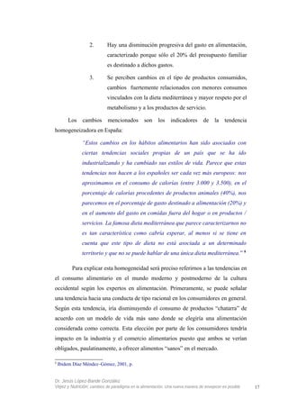 2. Hay una disminución progresiva del gasto en alimentación,
caracterizado porque sólo el 20% del presupuesto familiar
es destinado a dichos gastos.
3. Se perciben cambios en el tipo de productos consumidos,
cambios fuertemente relacionados con menores consumos
vinculados con la dieta mediterránea y mayor respeto por el
metabolismo y a los productos de servicio.
Los cambios mencionados son los indicadores de la tendencia
homogeneizadora en España:
“Estos cambios en los hábitos alimentarios han sido asociados con
ciertas tendencias sociales propias de un país que se ha ido
industrializando y ha cambiado sus estilos de vida. Parece que estas
tendencias nos hacen a los españoles ser cada vez más europeos: nos
aproximamos en el consumo de calorías (entre 3.000 y 3.500), en el
porcentaje de calorías procedentes de productos animales (40%), nos
parecemos en el porcentaje de gasto destinado a alimentación (20%) y
en el aumento del gasto en comidas fuera del hogar o en productos /
servicios. La famosa dieta mediterránea que parece caracterizarnos no
es tan característica como cabría esperar, al menos si se tiene en
cuenta que este tipo de dieta no está asociada a un determinado
territorio y que no se puede hablar de una única dieta mediterránea.” 8
Para explicar esta homogeneidad será preciso referirnos a las tendencias en
el consumo alimentario en el mundo moderno y postmoderno de la cultura
occidental según los expertos en alimentación. Primeramente, se puede señalar
una tendencia hacia una conducta de tipo racional en los consumidores en general.
Según esta tendencia, iría disminuyendo el consumo de productos “chatarra” de
acuerdo con un modelo de vida más sano donde se elegiría una alimentación
considerada como correcta. Esta elección por parte de los consumidores tendría
impacto en la industria y el comercio alimentarios puesto que ambos se verían
obligados, paulatinamente, a ofrecer alimentos “sanos” en el mercado.
8
Ibidem Díaz Méndez–Gómez, 2001, p.
Dr. Jesús López-Bande González
Vejez y Nutrición: cambios de paradigma en la alimentación. Una nueva manera de envejecer es posible 17
 