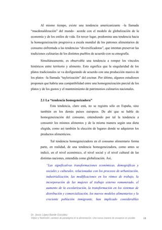 Al mismo tiempo, existe una tendencia americanizante –la llamada
“macdonaldización” del mundo– acorde con el modelo de globalización de la
economía y de los estilos de vida. En tercer lugar, predomina una tendencia hacia
la homogeneización progresiva a escala mundial de los patrones alimentarios de
consumo enfrentada a las tendencias “diversificadoras”, que intentan preservar las
tradiciones culinarias de los distintos pueblos de acuerdo con su etnografía.
Simultáneamente, es observable una tendencia a romper los vínculos
históricos entre territorio y alimento. Esto significa que la singularidad de los
platos tradicionales se va desfigurando de acuerdo con una producción masiva de
los platos –la llamada “taylorización” del cocinar. Por último, algunos estudiosos
proponen que habría una compatibilidad entre una homogeneización parcial de los
platos y de los gustos y el mantenimiento de patrimonios culinarios nacionales.
2.1 La “tendencia homogeneizadora”
Esta tendencia, claro está, no se registra sólo en España, sino
también en los demás países europeos. De ahí que se hable de
homogeneización del consumo, entendiendo por tal la tendencia a
consumir los mismos alimentos y de la misma manera según una dieta
elegida, como así también la elección de lugares donde se adquieren los
productos alimenticios.
Tal tendencia homogeneizadora en el consumo alimentario forma
parte, en realidad, de una tendencia homogeneizadora, como antes se
indicó, en el nivel económico, el nivel social y el nivel cultural de las
distintas naciones, entendida como globalización. Así,
“Las significativas transformaciones económicas, demográficas y
sociales y culturales, relacionadas con los procesos de urbanización,
industrialización, las modificaciones en los ritmos de trabajo, la
incorporación de las mujeres al trabajo externo remunerado, el
aumento de la escolarización, la transformación en los sistemas de
distribución y comercialización, los nuevos modelos alimentarios y la
creciente población inmigrante, han implicado considerables
Dr. Jesús López-Bande González
Vejez y Nutrición: cambios de paradigma en la alimentación. Una nueva manera de envejecer es posible 18
 
