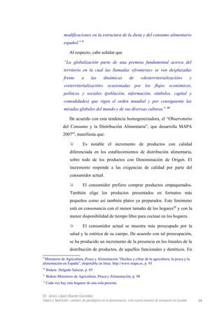 modificaciones en la estructura de la dieta y del consumo alimentario
español.” 9
Al respecto, cabe señalar que
“La globalización parte de una premisa fundamental acerca del
territorio en la cual las llamadas «fronteras» se ven desplazadas
frente a las dinámicas de «desterritorialización» y
«reterritorialización» ocasionadas por los flujos económicos,
políticos y sociales (población, información, símbolos, capital y
comodidades) que rigen el orden mundial y por consiguiente las
miradas globales del mundo y de sus diversas culturas.” 10
De acuerdo con esta tendencia homogeneizadora, el “Observatorio
del Consumo y la Distribución Alimentaria”, que desarrolla MAPA
200711
, manifiesta que:
Es notable el incremento de productos con calidad
diferenciada en los establecimientos de distribución alimentaria,
sobre todo de los productos con Denominación de Origen. El
incremento responde a las exigencias de calidad por parte del
consumidor actual.
El consumidor prefiere comprar productos empaquetados.
También elige los productos presentados en formatos más
pequeños como así también platos ya preparados. Este fenómeno
está en consonancia con el menor tamaño de los hogares12
y con la
menor disponibilidad de tiempo libre para cocinar en los hogares.
El consumidor actual se muestra más preocupado por la
salud y la estética de su cuerpo. De acuerdo con tal preocupación,
se ha producido un incremento de la presencia en los lineales de la
distribución de productos, de aquellos funcionales y dietéticos. En
9
Ministerio de Agricultura ,Pesca y Alimentación “Hechos y cifras de la agricultura, la pesca y la
alimentación en España”, disponible en línea: http://www.mapa.es, p. 93
10
Ibidem Delgado Salazar, p. 85
11
Ibidem Ministerio de Agricultura ,Pesca y Alimentación, p. 98
12
Cada vez hay más hogares de una sola persona.
Dr. Jesús López-Bande González
Vejez y Nutrición: cambios de paradigma en la alimentación. Una nueva manera de envejecer es posible 19
 