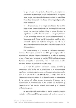 lo que respecta a los productos funcionales, son mayormente
consumidos en primer lugar los que tienen minerales, en segundo
lugar, los que contienen antioxidantes, en tercero, los prebióticos.
Todo ello está vinculado con el auge del nuevo paradigma de las
dietas metabólicas.
El consumidor, en la compra de alimentos frescos tales
como la carne, las frutas y las hortalizas, presta especial atención al
aspecto y al precio del producto. Como en general desconoce la
importancia de que los alimentos sean o no ecológicos, no valora
los que presentan y subrayan esta característica en su etiqueta. A
pesar de que un 27,5% del total de consumidores manifiesta haber
consumido alguna vez productos ecológicos, un 84% de la
población lamentablemente no reconoce el etiquetado específico de
dichos productos.
Este comportamiento en el consumo se registra en otros países
europeos. Para España, durante el año 2007, por ejemplo, hubo un
incremento del consumo alimentario registrado en un 0,8% en volumen y
en un 4,1% en valor, lo que da un total de 77.810 millones de euros.
Asimismo se registra un crecimiento, como se venía dando en años
anteriores, del gasto en alimentación fuera del hogar.
A su vez, los cambios económicos, sociales, culturales y
demográficos que inciden en la urbanización y la industrialización
significaron otros tantos cambios tanto en el consumo alimentario español
como en la estructura de la dieta. Otros factores de cambio claves para el
consumo, son las modificaciones en los ritmos de trabajo, la incorporación
de las mujeres al trabajo externo remunerado, el aumento de la
escolarización, la transformación en los sistemas de distribución y
comercialización, los nuevos modelos alimentarios y la creciente
población inmigrante.
De acuerdo con los estudios sobre el sistema alimentario español
realizados por MAPA, en 2005, el producto que más creció en consumo ha
Dr. Jesús López-Bande González
Vejez y Nutrición: cambios de paradigma en la alimentación. Una nueva manera de envejecer es posible 20
 