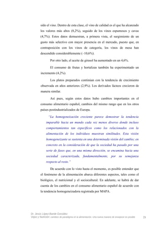 sido el vino. Dentro de esta clase, el vino de calidad es el que ha alcanzado
los valores más altos (8,2%), seguido de los vinos espumosos y cavas
(4,7%). Estos datos demuestran, a primera vista, el surgimiento de un
gusto más selectivo con mayor presencia en el mercado, puesto que, en
contraposición con los vinos de categoría, los vinos de mesa han
descendido considerablemente (–10,6%).
Por otro lado, el aceite de girasol ha aumentado en un 4,6%.
El consumo de frutas y hortalizas también ha experimentado un
incremento (4,2%).
Los platos preparados continúan con la tendencia de crecimiento
observada en años anteriores (2,9%). Los derivados lácteos crecieron de
manera similar.
Así pues, según estos datos hubo cambios importantes en el
consumo alimentario español, cambios del mismo rango que en los otros
países postindustrializados de Europa.
“La homogeneización creciente parece demostrar la tendencia
imparable hacia un mundo cada vez menos diverso donde incluso
comportamientos tan específicos como los relacionados con la
alimentación de los individuos muestran similitudes. Esta visión
homogeneizante se sustenta en una determinada visión del cambio; en
concreto en la consideración de que la sociedad ha pasado por una
serie de fases que, en una misma dirección, se encamina hacia una
sociedad caracterizada, fundamentalmente, por su semejanza
respecto al resto.”
De acuerdo con lo visto hasta el momento, es posible entender que
el fenómeno de la alimentación abarca diferentes aspectos, tales como el
biológico, el nutricional y el sociocultural. En adelante, se habrá de dar
cuenta de los cambios en el consumo alimentario español de acuerdo con
la tendencia homogeneizadora registrada por MAPA.
Dr. Jesús López-Bande González
Vejez y Nutrición: cambios de paradigma en la alimentación. Una nueva manera de envejecer es posible 21
 