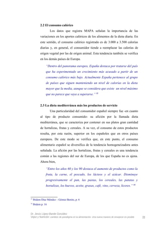 2.2 El consumo calórico
Los datos que registra MAPA señalan la importancia de las
variaciones en los aportes calóricos de los alimentos de la dieta diaria. En
este sentido, el consumo calórico registrado es de 3.000 a 3.500 calorías
diarias y, en general, el consumidor tiende a reemplazar las calorías de
origen vegetal por las de origen animal. Esta tendencia también se verifica
en los demás países de Europa.
“Dentro del panorama europeo, España destaca por tratarse del país
que ha experimentado un crecimiento más acusado a partir de un
consumo calórico más bajo. Actualmente España pertenece al grupo
de países que siguen manteniendo un nivel de calorías en la dieta
mayor que la media, aunque se considera que existe un nivel máximo
que no parece que vaya a superarse.” 13
2.3 La dieta mediterránea más los productos de servicio
Una particularidad del consumidor español siempre fue -en cuanto
al tipo de producto consumido- su afición por la llamada dieta
mediterránea, que se caracteriza por contener en sus platos gran cantidad
de hortalizas, frutas y cereales. A su vez, el consumo de estos productos
resulta, por esta razón, superior en los españoles que en otros países
europeos. De este modo se verifica que, en este punto, el consumo
alimentario español se diversifica de la tendencia homogeneizadora antes
señalada. La afición por las hortalizas, frutas y cereales es una tendencia
común a las regiones del sur de Europa, de los que España no es ajena.
Ahora bien,
“Entre los años 60 y los 90 destaca el aumento de productos como la
fruta, la carne, el pescado, los lácteos y el azúcar. Disminuye
progresivamente el pan, las pastas, los cereales, las patatas y
hortalizas, los huevos, aceite, grasas, café, vino, cerveza, licores.” 14
13
Ibidem Díaz Méndez – Gómez Benito, p. 6
14
Ibidem p. 16
Dr. Jesús López-Bande González
Vejez y Nutrición: cambios de paradigma en la alimentación. Una nueva manera de envejecer es posible 22
 