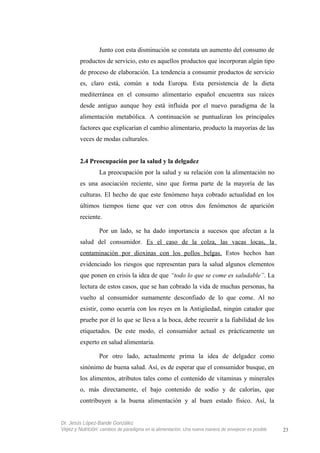 Junto con esta disminución se constata un aumento del consumo de
productos de servicio, esto es aquellos productos que incorporan algún tipo
de proceso de elaboración. La tendencia a consumir productos de servicio
es, claro está, común a toda Europa. Esta persistencia de la dieta
mediterránea en el consumo alimentario español encuentra sus raíces
desde antiguo aunque hoy está influida por el nuevo paradigma de la
alimentación metabólica. A continuación se puntualizan los principales
factores que explicarían el cambio alimentario, producto la mayorías de las
veces de modas culturales.
2.4 Preocupación por la salud y la delgadez
La preocupación por la salud y su relación con la alimentación no
es una asociación reciente, sino que forma parte de la mayoría de las
culturas. El hecho de que este fenómeno haya cobrado actualidad en los
últimos tiempos tiene que ver con otros dos fenómenos de aparición
reciente.
Por un lado, se ha dado importancia a sucesos que afectan a la
salud del consumidor. Es el caso de la colza, las vacas locas, la
contaminación por dioxinas con los pollos belgas. Estos hechos han
evidenciado los riesgos que representan para la salud algunos elementos
que ponen en crisis la idea de que “todo lo que se come es saludable”. La
lectura de estos casos, que se han cobrado la vida de muchas personas, ha
vuelto al consumidor sumamente desconfiado de lo que come. Al no
existir, como ocurría con los reyes en la Antigüedad, ningún catador que
pruebe por él lo que se lleva a la boca, debe recurrir a la fiabilidad de los
etiquetados. De este modo, el consumidor actual es prácticamente un
experto en salud alimentaria.
Por otro lado, actualmente prima la idea de delgadez como
sinónimo de buena salud. Así, es de esperar que el consumidor busque, en
los alimentos, atributos tales como el contenido de vitaminas y minerales
o, más directamente, el bajo contenido de sodio y de calorías, que
contribuyen a la buena alimentación y al buen estado físico. Así, la
Dr. Jesús López-Bande González
Vejez y Nutrición: cambios de paradigma en la alimentación. Una nueva manera de envejecer es posible 23
 
