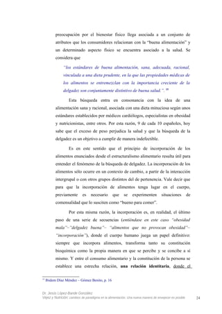preocupación por el bienestar físico llega asociada a un conjunto de
atributos que los consumidores relacionan con la “buena alimentación” y
un determinado aspecto físico se encuentra asociado a la salud. Se
considera que
“los estándares de buena alimentación, sana, adecuada, racional,
vinculada a una dieta prudente, en la que las propiedades médicas de
los alimentos se entremezclan con la importancia creciente de la
delgadez son conjuntamente distintivo de buena salud.”. 15
Esta búsqueda entra en consonancia con la idea de una
alimentación sana y racional, asociada con una dieta minuciosa según unos
estándares establecidos por médicos cardiólogos, especialistas en obesidad
y nutricionistas, entre otros. Por esta razón, 9 de cada 10 españoles, hoy
sabe que el exceso de peso perjudica la salud y que la búsqueda de la
delgadez es un objetivo a cumplir de manera indefectible.
Es en este sentido que el principio de incorporación de los
alimentos enunciados desde el estructuralismo alimentario resulta útil para
entender el fenómeno de la búsqueda de delgadez. La incorporación de los
alimentos sólo ocurre en un contexto de cambio, a partir de la interacción
intergrupal o con otros grupos distintos del de pertenencia. Vale decir que
para que la incorporación de alimentos tenga lugar en el cuerpo,
previamente es necesario que se experimenten situaciones de
comensalidad que lo susciten como “bueno para comer”.
Por esta misma razón, la incorporación es, en realidad, el último
paso de una serie de secuencias (entiéndase en este caso “obesidad
mala”–”delgadez buena”– “alimentos que no provocan obesidad”–
“incorporación”), donde el cuerpo humano juega un papel definitivo:
siempre que incorpora alimentos, transforma tanto su constitución
bioquímica como la propia manera en que se percibe y se concibe a sí
mismo. Y entre el consumo alimentario y la constitución de la persona se
establece una estrecha relación, una relación identitaria, donde el
15
Ibidem Díaz Méndez – Gómez Benito, p. 16
Dr. Jesús López-Bande González
Vejez y Nutrición: cambios de paradigma en la alimentación. Una nueva manera de envejecer es posible 24
 