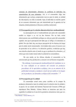 consumo de determinados alimentos le confieren al individuo las
características de esos alimentos. Así, si el consumidor elige una
alimentación que excluya componentes nocivos para la salud, su calidad
de vida mejora y su vida se extiende. Aquí, el individuo se concibe a partir
de un consumo alimentario que está determinado por la garantía de las
etiquetas, donde predomina el discurso científico nutricional.
2.5 Preocupación por la relación alimentos/deterioro medioambiental
La preocupación por el medioambiente por parte del consumidor
tendría su origen a su vez en dos factores. Por un lado, existe
efectivamente una sensibilidad ecológica no sólo por parte del consumidor
español, sino que la percepción del daño que se inflige a la naturaleza es
global. Por otro lado, hay una mayor percepción de los factores de riesgo
para la salud, recién mencionados. Actividades tales como el excesivo uso
de pesticidas en los cultivos o la alteración genética, evidencian que hay
una estrecha relación entre el modo en que se producen los alimentos y el
efecto que estos modos tienen sobre la salud de los consumidores.
De este modo, en las últimas décadas el consumidor se ha
concienciado que hoy producción y consumo son un binomio inseparable.
“Sin embargo, la preocupación medioambiental del ciudadano no se
ha visto reflejada en un aumento del consumo de productos
procedentes de la agricultura ecológica, sino en un aumento de la
publicidad orientada a satisfacer a través de un cambio en la imagen
de los productos, las demandas ecológicas del consumidor.”. 16
2.6 Preocupación por la calidad
El consumidor actual toma como variables en la compra de
productos alimentarios tanto la calidad como la relación entre la calidad y
el precio. En un estudio del Instituto Nacional del Consumo (1994) que
reproducen Díaz Méndez –Gómez Benito se menciona que para los
españoles la calidad en el caso de los productos alimenticios tiene que ver,
16
Díaz Méndez – Gómez Benito, p. 16
Dr. Jesús López-Bande González
Vejez y Nutrición: cambios de paradigma en la alimentación. Una nueva manera de envejecer es posible 25
 