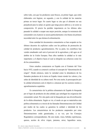 sobre todo, con que los productos sean frescos, en primer lugar, que estén
elaborados con higiene, en segundo, y con la calidad de las materias
primas en tercer lugar. En cuarto lugar se cita que el alimento no sea
perjudicial para la salud, en quinto que tenga pocos aditivos y en sexto su
composición. El precio ha perdido importancia en los últimos años
pasando la calidad a ocupar una mejor posición, aunque la resistencia del
consumidor con el precio se asocia particularmente a los bienes de primera
necesidad entre los que destaca la alimentación.
Gran cantidad de documentos comunitarios se han ocupado en los
últimos decenios de explicitar cuáles son las políticas de promoción de
calidad de productos agroalimentarios. Por su parte, los científicos han
venido estudiando cuál será el porvenir de la agricultura y del agro en el
ámbito de la Unión Europea. Para ellos también la calidad es lo más
importante y el objetivo hacia el cual se dirigirán sus esfuerzos como los
de los consumidores.
Estos estudios comenzaron en España con el Estatuto del Vino
hacia 1932, cuando se comenzó a utilizar el concepto de “denominación de
origen”. Desde entonces, tanto la variedad como la abundancia de los
llamados productos de la tierra en España vienen siendo los valores y las
señas de identidad de su cultura rural. Por esta razón, la preocupación por
la calidad alimentaria será el objetivo a alcanzar por los sectores rurales y
agroalimentarios españoles.
Es característico de la política alimentaria de España la búsqueda
por el logro de productos de alta calidad, que satisfagan las exigencias del
consumidor actual. Por otra parte está la búsqueda por una diversificación
de la oferta alimentaria. Según se vio, el modo en que se materializa esta
política alimentaria es a través de las llamadas Denominaciones de Calidad
por medio de las cuales se garantiza la calidad e identidad de los
productos. Las características de los productos amparados por estas
Denominaciones están garantizadas, a su vez, por los Consejos
Reguladores correspondientes. De este modo, vinos, bebidas espirituosas,
quesos, aceites de oliva virgen, jamones, arroz, legumbres secas,
Dr. Jesús López-Bande González
Vejez y Nutrición: cambios de paradigma en la alimentación. Una nueva manera de envejecer es posible 26
 