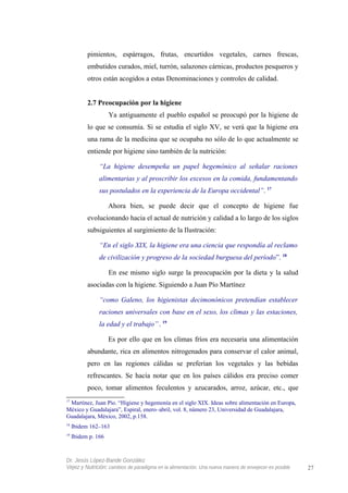 pimientos, espárragos, frutas, encurtidos vegetales, carnes frescas,
embutidos curados, miel, turrón, salazones cárnicas, productos pesqueros y
otros están acogidos a estas Denominaciones y controles de calidad.
2.7 Preocupación por la higiene
Ya antiguamente el pueblo español se preocupó por la higiene de
lo que se consumía. Si se estudia el siglo XV, se verá que la higiene era
una rama de la medicina que se ocupaba no sólo de lo que actualmente se
entiende por higiene sino también de la nutrición:
“La higiene desempeña un papel hegemónico al señalar raciones
alimentarias y al proscribir los excesos en la comida, fundamentando
sus postulados en la experiencia de la Europa occidental”. 17
Ahora bien, se puede decir que el concepto de higiene fue
evolucionando hacia el actual de nutrición y calidad a lo largo de los siglos
subsiguientes al surgimiento de la Ilustración:
“En el siglo XIX, la higiene era una ciencia que respondía al reclamo
de civilización y progreso de la sociedad burguesa del período”. 18
En ese mismo siglo surge la preocupación por la dieta y la salud
asociadas con la higiene. Siguiendo a Juan Pío Martínez
“como Galeno, los higienistas decimonónicos pretendían establecer
raciones universales con base en el sexo, los climas y las estaciones,
la edad y el trabajo”. 19
Es por ello que en los climas fríos era necesaria una alimentación
abundante, rica en alimentos nitrogenados para conservar el calor animal,
pero en las regiones cálidas se preferían los vegetales y las bebidas
refrescantes. Se hacía notar que en los países cálidos era preciso comer
poco, tomar alimentos feculentos y azucarados, arroz, azúcar, etc., que
17
Martínez, Juan Pío. “Higiene y hegemonía en el siglo XIX. Ideas sobre alimentación en Europa,
México y Guadalajara”, Espiral, enero–abril, vol. 8, número 23, Universidad de Guadalajara,
Guadalajara, México, 2002, p.158.
18
Ibidem 162–163
19
Ibidem p. 166
Dr. Jesús López-Bande González
Vejez y Nutrición: cambios de paradigma en la alimentación. Una nueva manera de envejecer es posible 27
 