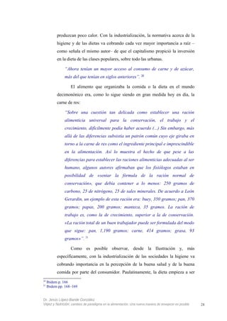 produzcan poco calor. Con la industrialización, la normativa acerca de la
higiene y de las dietas va cobrando cada vez mayor importancia a raíz –
como señala el mismo autor– de que el capitalismo propició la inversión
en la dieta de las clases populares, sobre todo las urbanas.
“Ahora tenían un mayor acceso al consumo de carne y de azúcar,
más del que tenían en siglos anteriores”. 20
El alimento que organizaba la comida o la dieta en el mundo
decimonónico era, como lo sigue siendo en gran medida hoy en día, la
carne de res:
“Sobre una cuestión tan delicada como establecer una ración
alimenticia universal para la conservación, el trabajo y el
crecimiento, difícilmente podía haber acuerdo (...) Sin embargo, más
allá de las diferencias subsistía un patrón común cuyo eje giraba en
torno a la carne de res como el ingrediente principal e imprescindible
en la alimentación. Así lo muestra el hecho de que pese a las
diferencias para establecer las raciones alimenticias adecuadas al ser
humano, algunos autores afirmaban que los fisiólogos estaban en
posibilidad de «sentar la fórmula de la ración normal de
conservación», que debía contener a lo menos: 250 gramos de
carbono, 25 de nitrógeno, 25 de sales minerales. De acuerdo a León
Gerardin, un ejemplo de esta ración era: buey, 350 gramos; pan, 370
gramos; papas, 200 gramos; manteca, 35 gramos. La ración de
trabajo es, como la de crecimiento, superior a la de conservación.
«La ración total de un buen trabajador puede ser formulada del modo
que sigue: pan, 1,190 gramos; carne, 414 gramos; grasa, 93
gramos»”. 21
Como es posible observar, desde la Ilustración y, más
específicamente, con la industrialización de las sociedades la higiene va
cobrando importancia en la percepción de la buena salud y de la buena
comida por parte del consumidor. Paulatinamente, la dieta empieza a ser
20
Ibidem p. 166
21
Ibidem pp. 168–169
Dr. Jesús López-Bande González
Vejez y Nutrición: cambios de paradigma en la alimentación. Una nueva manera de envejecer es posible 28
 